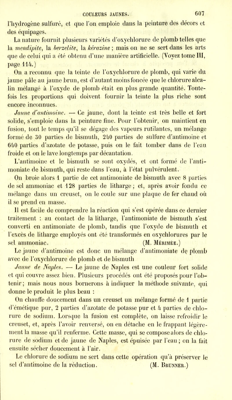 l’hydrogène sulfuré, et que l’on emploie dans la peinture des décors et des équipages. La nature fournit plusieurs variétés d’oxychlorure de plomb telles que la mendipite, la berzelite, la kérazine ; mais on ne se sert dans les arts que de celui qui a été obtenu d’une manière artificielle. (Voyez tome III, page \ïl\.) On a reconnu que la teinte de l’oxychlorure de plomb, qui varie du jaune pâle au jaune brun, est d’autant moins foncée que le chlorure alca- lin mélangé à l’oxyde de plomb était en plus grande quantité. Toute- fois les proportions qui doivent fournir la teinte la plus riche sont encore inconnues. Jaune d’antimoine. — Ce jaune, dont la teinte est très belle et fort solide, s’emploie dans la peinture fine. Pour l’obtenir, on maintient en fusion, tout le temps qu’il se dégage des vapeurs rutilantes, un mélange formé de 30 parties de bismuth, 2â0 parties de sulfure d’antimoine et 6â0 parties d’azotate de potasse, puis on le fait tomber dans de l’eau froide et on le lave longtemps par décantation. L’antimoine et le bismuth se sont oxydés, et ont formé de l’anti- moniate de bismuth, qui reste dans l’eau, à l’état pulvérulent. On broie alors 1 partie de cet antimoniate de bismuth avec 8 parties de sel ammoniac et 128 parties de litharge ; et, après avoir fondu ce mélange dans un creuset, on le coule sur une plaque de fer chaud où il se prend en masse. Il est facile de comprendre la réaction qui s’est opérée dans ce dernier traitement : au contact de la litharge, l’antimoniate de bismuth s’est converti en antimoniate de plomb, tandis que l’oxyde de bismuth et l’excès de litharge employés ont été transformés en oxychlorures par le sel ammoniac. (M. Mérimée.) Le jaune d’antimoine est donc un mélange d’antimoniate de plomb avec de l’oxychlorure de plomb et de bismuth Jaune de Naples. — Le jaune de Naples est une couleur fort solide et qui couvre assez bien. Plusieurs procédés ont été proposés pour l’ob- tenir; mais nous nous bornerons à indiquer la méthode suivante, qui donne le produit le plus beau : On chauffe doucement dans un creuset un mélange formé de 1 partie d’émétique pur, 2 parties d’azotate de potasse pur et U parties de chlo- rure de sodium. Lorsque la fusion est complète, on laisse refroidir le creuset, et, après l’avoir renversé, on en détache en le frappant légère- ment la masse qu’il renferme. Cette masse, qui se compose alors de chlo- rure de sodium et de jaune de Naples, est épuisée par l’eau ; on la fait ensuite sécher doucement à l’air. Le chlorure de sodium ne sert dans cette opération qu’à préserver le sel d’antimoine de la réduction. (M. Brunner.)
