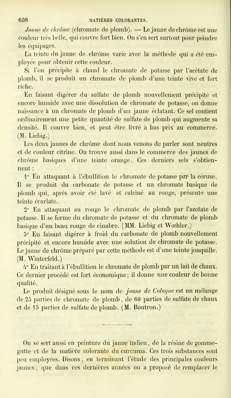 Jaune de chrome (chromate de plomb). — Le jaune de chrome est une couleur très belle, qui couvre fort bien. On s’en sert surtout pour peindre les équipages. La teinte du jaune de chrome varie avec la méthode qui a été em- ployée pour obtenir cette couleur. Si l’on précipite à chaud le chromate de potasse par l’acétate de plomb, il se produit un chromate de plomb d’une teinte vive et fort riche. En faisant digérer du sulfate de plomb nouvellement précipité et encore humide avec une dissolution de chromate de potasse, on donne naissance à un chromate de plomb d’un jaune éclatant. Ce sel contient ordinairement une petite quantité de sulfate de plomb qui augmente sa densité. 11 couvre bien, et peut être livré à bas prix au commerce. (M. Liebig.) Les deux jaunes de chrome dont nous venons de parler sont neutres et de couleur citrine. On trouve aussi dans le commerce des jaunes de chrome basiques d’une teinte orange. Ces derniers sels s’obtien- nent : 1° En attaquant à l’ébullition le chromate de potasse pirr la céruse. Il se produit du carbonate de potasse et un chromate basique de plomb qui, après avoir été lavé et calciné au rouge, présente une teinte écarlate. 2° En attaquant au rouge le chromate de plomb par l’azotate de potasse. Il se forme du chromate de potasse et du chromate de plomb basique d’un beau rouge de cinabre. (MM. Liebig et Wœhler.) 3° En faisant digérer à froid du carbonate de plomb nouvellement précipité et encore humide avec une solution de chromate de potasse. Le jaune de chrome préparé par cette méthode est d'une teinte jonquille. (M. Winterfeld.) k° En traitant à l’ébullition le chromate de plomb par un lait de chaux. Ce dernier procédé est fort économique; il donne une couleur de bonne qualité. Le produit désigné sous le nom de jaune de Cologne est un mélange de 25 parties de chromate de plomb , de 60 parties de sulfate de chaux et de 15 parties de sulfate de plomb. (M. Boutron.) On se sert aussi en peinture du jaune indien, de la résine de gonnne- gutte et de la matière colorante du curcuma. Ces trois substances sont peu employées. Disons, en terminant l’étude des principales couleurs jaunes, que dans ces dernières années on a proposé de remplacer le