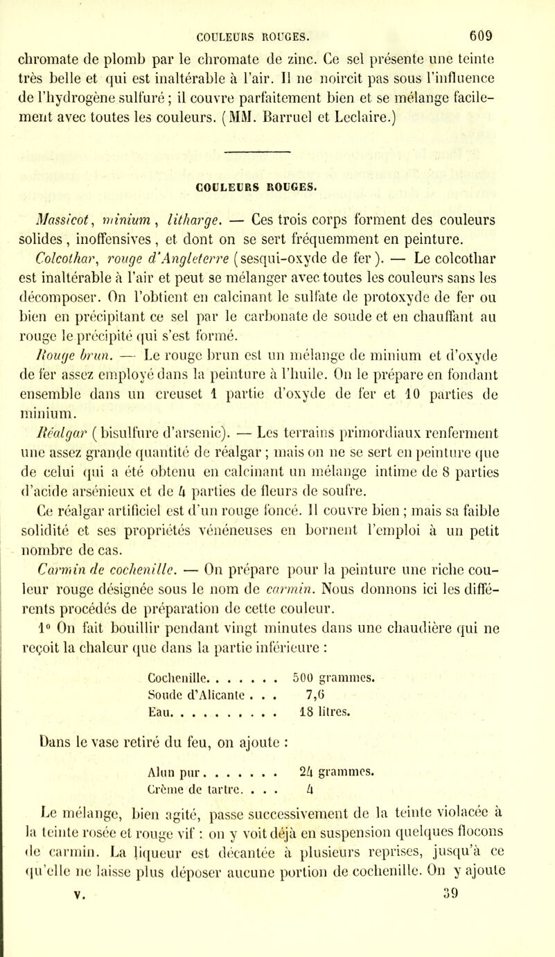 chromate de plomb par le chromate de zinc. Ce sel présente une teinte très belle et qui est inaltérable à l’air. Il ne noircit pas sous l’influence de l’hydrogène sulfuré ; il couvre parfaitement bien et se mélange facile- ment avec toutes les couleurs. (MM. Barruel et Leclaire.) COULEURS ROUGES. Massicot, minium , litharge. — Ces trois corps forment des couleurs solides , inoffensives , et dont on se sert fréquemment en peinture. Colcothar, rouge d‘Angleterre (sesqui-oxyde de fer). — Le colcotliar est inaltérable à l’air et peut se mélanger avec toutes les couleurs sans les décomposer. On l’obtient en calcinant le sulfate de protoxyde de fer ou bien en précipitant ce sel par le carbonate de soude et en chauffant au rouge le précipité qui s’est formé. Rouge brun. — Le rouge brun est un mélange de minium et d’oxyde de fer assez employé dans la peinture à l’huile. On le prépare en fondant ensemble dans un creuset 1 partie d’oxyde de fer et 10 parties de minium. Réalgar (bisulfure d’arsenic). — Les terrains primordiaux renferment une assez grande quantité de réalgar ; mais on ne se sert en peinture que de celui qui a été obtenu en calcinant un mélange intime de 8 parties d’acide arsénieux et de h parties de fleurs de soufre. Ce réalgar artificiel est d'un rouge foncé. Il couvre bien ; mais sa faible solidité et ses propriétés vénéneuses en bornent l’emploi à un petit nombre de cas. Carmin de cochenille. — On prépare pour la peinture une riche cou- leur rouge désignée sous le nom de carmin. Nous donnons ici les diffé- rents procédés de préparation de cette couleur. 1° On fait bouillir pendant vingt minutes dans une chaudière qui ne reçoit la chaleur que dans la partie inférieure : Cochenille 500 grammes. Soude d’Alicante ... 7,6 Eau 18 litres. Dans le vase retiré du feu, on ajoute : Alun pur 2à grammes. Crème de tartre. ... h Le mélange, bien agité, passe successivement de la teinte violacée à la teinte rosée et rouge vif : on y voit déjà en suspension quelques flocons de carmin. La liqueur est décantée à plusieurs reprises, jusqu’à ce qu'elle ne laisse plus déposer aucune portion de cochenille. On y ajoute 39 v.