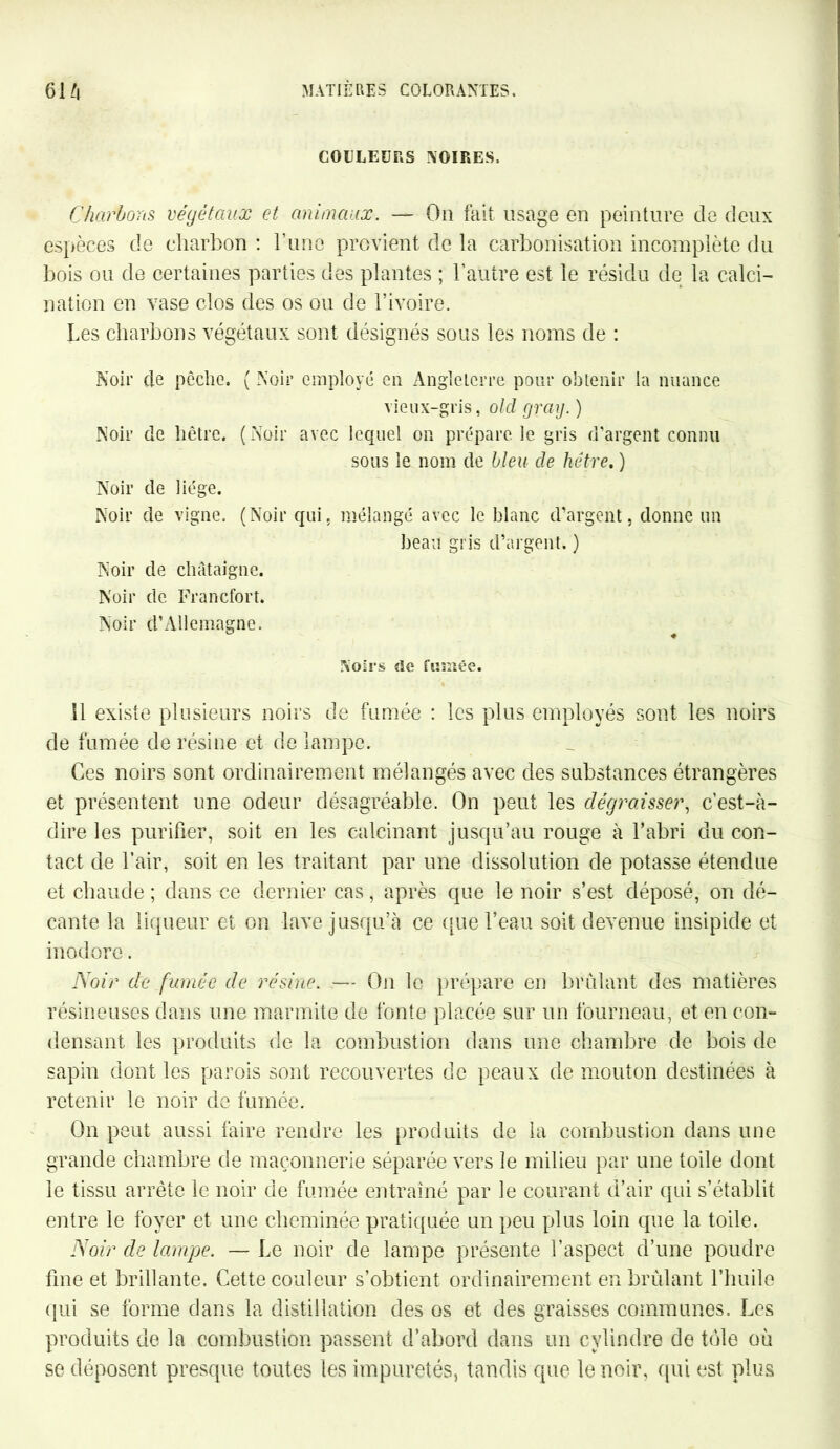 COLLEURS NOIRES. Charbons végétaux et animaux. — On fait usage en peinture de deux espèces de charbon : Tune provient de la carbonisation incomplète du bois ou de certaines parties des plantes ; l’autre est le résidu de la calci- nation en vase clos des os ou de l’ivoire. Les charbons végétaux sont désignés sous les noms de : Noir de pêche. ( Noir employé en Angleterre pour obtenir la nuance vieux-gris, olcl grag. ) Noir de hêtre. (Noir avec lequel on prépare le gris d'argent connu sous le nom de bleu de hêtre. ) Noir de liège. Noir de vigne. (Noir qui, mélangé avec le blanc d’argent, donne un beau gris d’argent. ) Noir de châtaigne. Noir de Francfort. Noir d’Allemagne. Noirs de fumée. il existe plusieurs noirs de fumée : les plus employés sont les noirs de fumée de résine et de lampe. Ces noirs sont ordinairement mélangés avec des substances étrangères et présentent une odeur désagréable. On peut les dégraisser, c’est-à- dire les purifier, soit en les calcinant jusqu’au rouge à l’abri du con- tact de l’air, soit en les traitant par une dissolution de potasse étendue et chaude ; dans ce dernier cas, après que le noir s’est déposé, on dé- cante la liqueur et on lave jusqu’à ce que l’eau soit devenue insipide et inodore. Noir de fumée de résine. — On le prépare en brûlant des matières résineuses dans une marmite de fonte placée sur un fourneau, et en con- densant les produits de la combustion dans une chambre de bois de sapin dont les parois sont recouvertes de peaux de mouton destinées à retenir le noir de fumée. On peut aussi faire rendre les produits de la combustion dans une grande chambre de maçonnerie séparée vers le milieu par une toile dont le tissu arrête le noir de fumée entraîné par le courant d’air qui s’établit entre le foyer et une cheminée pratiquée un peu plus loin que la toile. Noir de lampe. — Le noir de lampe présente l’aspect d’une poudre fine et brillante. Cette couleur s’obtient ordinairement en brûlant l’huile qui se forme dans la distillation des os et des graisses communes. Les produits de la combustion passent d’abord dans un cylindre de tôle où se déposent presque toutes les impuretés, tandis que le noir, qui est plus