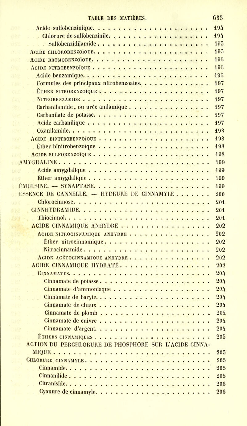 Acide sulfobenzinique Chlorure de sulfobenzinile Sulfobenzidilamide Acide ciilorobenzoïque Acide bromobenzoïque Acide nitrobenzoïque Acide benzamique Formules des principaux nitrobenzoates, ÉTHER NITROBENZOÏQUE Nitrobenzamide , Carbanilamide, ou urée anilamique . . Carbanilate de potasse Acide carbanilique Oxanilamide Acide binitrobenzoïque Éther binitrobenzoïque Acide sulfobenzoïque 194 194 195 195 196 196 196 197 197 197 197 197 197 198 198 198 198 AMYGDAL1NE 199 Acide amygdalique 199 Éther amygdalique 199 KMULSINE. — SYNAPTASE 199 ESSENCE DE CANNELLE. — HYDRÜRE DE CINNAMYLE 200 Chlorocinnose 201 C1NNHYDRAMIDE 201 Thiocinnol 201 ACIDE CINNAM1QLE ANHYDRE 202 Acide nitrocinnamique anhydre 202 Éther nitrocinnamique 202 Nilrocinnamide 202 Acide acétocinnamique anhydre 202 ACIDE CINNAMIQUE HYDRATÉ 202 ClNNAMATES 204 Cinnamate de potasse 204 Cinnamate d’ammoniaque 204 Cinnamate de baryte 204 Cinnamate de chaux 204 Cinnamate de plomb 204 Cinnamate de cuivre 204 Cinnamate d’argent 204 Éthers cinnamiques 205 ACTION DU PERCHLORURE DE PHOSPHORE SUR L’ACIDE CINNA- MIQUE 205 Chlorure cinnamyle 205 Cinnamide 205 Cinnanilide 205 Citraniside 206 Cyanure de cinnamyle 206