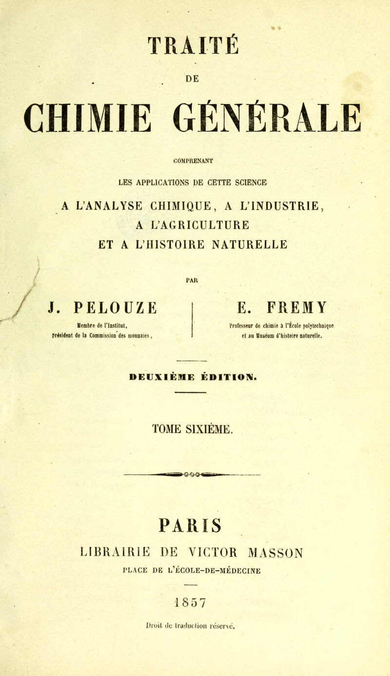 TRAITÉ DE CHIMIE GÉN COMPRENANT LES APPLICATIONS DE CETTE SCIENCE A L’ANALYSE CHIMIQUE, A L’INDUSTRIE, A L’AGRICULTURE ET A L’HISTOIRE NATURELLE PAR J. PELOÜZE Membre de l’Institut, président de la Commission des monnaies, E. FPiEM Y Professeur de chimie à l’École polytechnique et au Muséum d’histoire naturelle. DEUXIÈME ÉDITION. TOME SIXIÈME. PARIS LIBRAIRIE DE VICTOR MASSON PLACE DE L’ÉCOLE-DE-MÉDECINE 1857 Droit do traduction réserve.