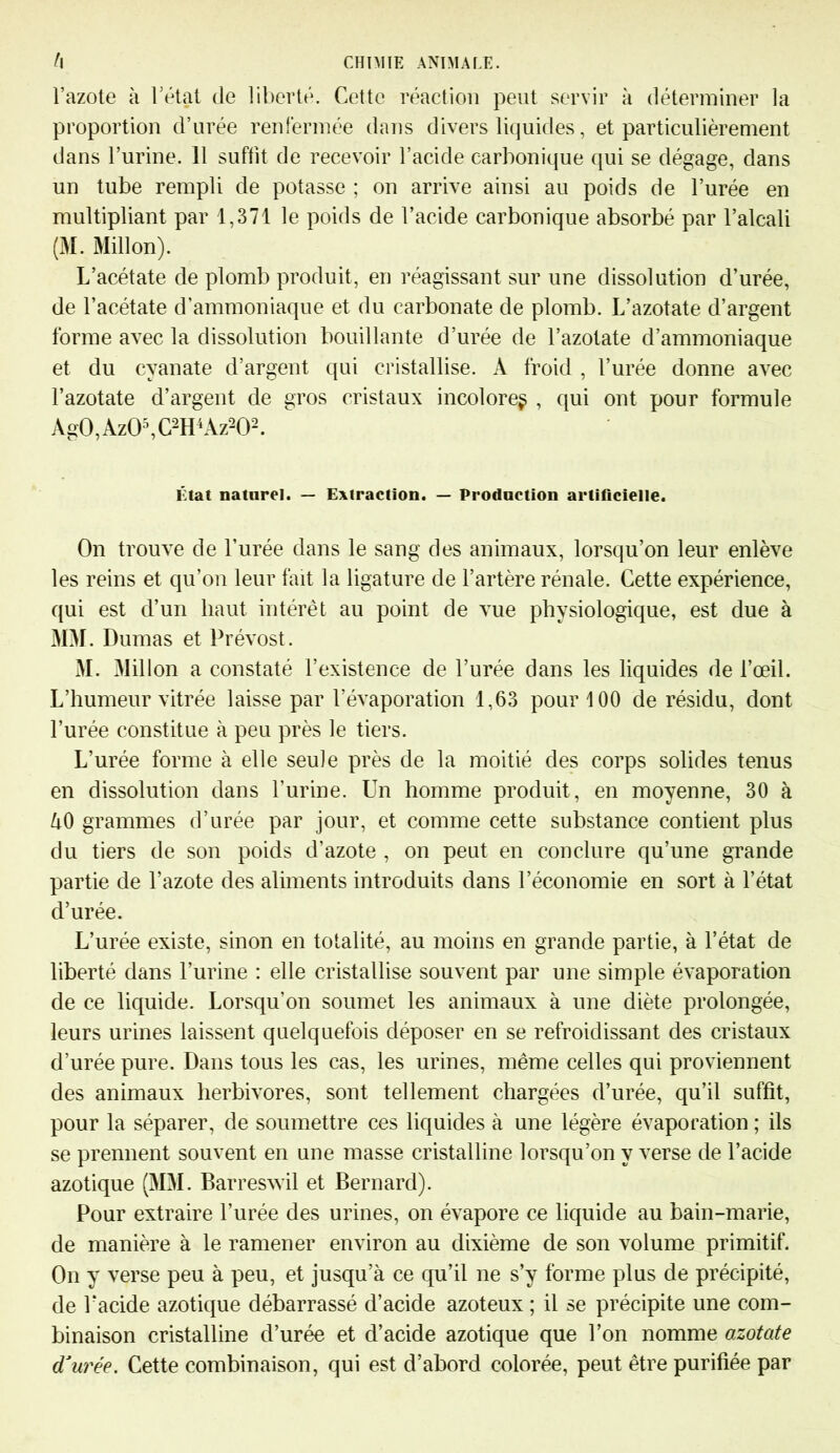 l’azote à l’état de liberté. Cette réaction peut servir à déterminer la proportion d’urée renfermée dans divers liquides, et particulièrement dans l’urine. 11 suffit de recevoir l’acide carbonique qui se dégage, dans un tube rempli de potasse ; on arrive ainsi au poids de l’urée en multipliant par 1,371 le poids de l’acide carbonique absorbé par l’alcali (M. Millon). L’acétate de plomb produit, en réagissant sur une dissolution d’urée, de l’acétate d’ammoniaque et du carbonate de plomb. L’azotate d’argent forme avec la dissolution bouillante d’urée de l’azotate d’ammoniaque et du cyanate d’argent qui cristallise. A froid , l’urée donne avec l’azotate d’argent de gros cristaux incolore^ , qui ont pour formule AgO, AzO5, C2H4 Az202. État naturel. — Extraction. — Production artificielle. On trouve de l’urée dans le sang des animaux, lorsqu’on leur enlève les reins et qu’on leur fait la ligature de l’artère rénale. Cette expérience, qui est d’un haut intérêt au point de vue physiologique, est due à MM. Dumas et Prévost. M. Millon a constaté l’existence de l’urée dans les liquides de l’œil. L’humeur vitrée laisse par l'évaporation 1,63 pour 100 de résidu, dont l’urée constitue à peu près le tiers. L’urée forme à elle seule près de la moitié des corps solides tenus en dissolution dans l’urine. Un homme produit, en moyenne, 30 à à0 grammes d’urée par jour, et comme cette substance contient plus du tiers de son poids d’azote , on peut en conclure qu’une grande partie de l’azote des aliments introduits dans l’économie en sort à l’état d’urée. L’urée existe, sinon en totalité, au moins en grande partie, à l’état de liberté dans l’urine : elle cristallise souvent par une simple évaporation de ce liquide. Lorsqu’on soumet les animaux à une diète prolongée, leurs urines laissent quelquefois déposer en se refroidissant des cristaux d’urée pure. Dans tous les cas, les urines, même celles qui proviennent des animaux herbivores, sont tellement chargées d’urée, qu’il suffit, pour la séparer, de soumettre ces liquides à une légère évaporation ; ils se prennent souvent en une masse cristalline lorsqu’on y verse de l’acide azotique (MM. Barreswil et Bernard). Pour extraire l’urée des urines, on évapore ce liquide au bain-marie, de manière à le ramener environ au dixième de son volume primitif. On y verse peu à peu, et jusqu’à ce qu’il ne s’y forme plus de précipité, de Pacide azotique débarrassé d’acide azoteux ; il se précipite une com- binaison cristalline d’urée et d’acide azotique que l’on nomme azotate d’urée. Cette combinaison, qui est d’abord colorée, peut être purifiée par