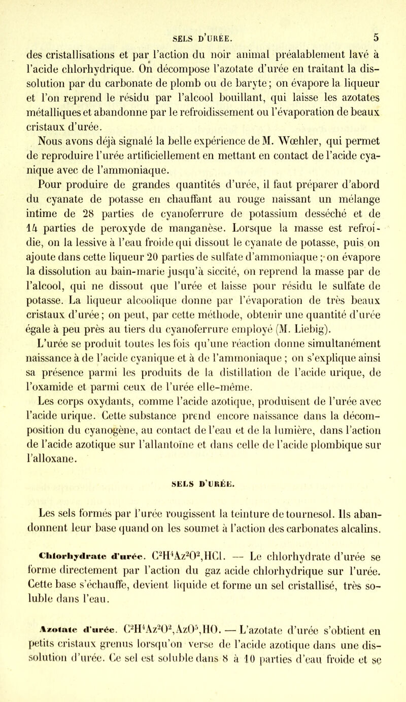 des cristallisations et par l’action du noir animal préalablement lavé à l’acide chlorhydrique. On décompose l’azotate d’urée en traitant la dis- solution par du carbonate de plomb ou de baryte; on évapore la liqueur et l’on reprend le résidu par l’alcool bouillant, qui laisse les azotates métalliques et abandonne par le refroidissement ou l’évaporation de beaux cristaux d’urée. Nous avons déjà signalé la belle expérience de M. Wœhler, qui permet de reproduire l’urée artificiellement en mettant en contact de l’acide cya- nique avec de l’ammoniaque. Pour produire de grandes quantités d’urée, il faut préparer d’abord du cyanate de potasse en chauffant au rouge naissant un mélange intime de 28 parties de cyanoferrure de potassium desséché et de là parties de peroxyde de manganèse. Lorsque la masse est refroi- die, on la lessive à l’eau froide qui dissout le cyanate de potasse, puis on ajoute dans cette liqueur 20 parties de sulfate d’ammoniaque ; on évapore la dissolution au bain-marie jusqu’à siccité, on reprend la masse par de l’alcool, qui ne dissout que l’urée et laisse pour résidu le sulfate de potasse. La liqueur alcoolique donne par l’évaporation de très beaux cristaux d’urée; on peut, par cette méthode, obtenir une quantité d’urée égale à peu près au tiers du cyanoferrure employé (M. Liebig). L’urée se produit toutes les fois qu’une réaction donne simultanément naissance à de l’acide cyanique et à de l’ammoniaque ; on s’explique ainsi sa présence parmi les produits de la distillation de l’acide urique, de l’oxamide et parmi ceux de l’urée elle-même. Les corps oxydants, comme l’acide azotique, produisent de l’urée avec l’acide urique. Cette substance prend encore naissance dans la décom- position du cyanogène, au contact de l’eau et de la lumière, dans l’action de l’acide azotique sur l’allantoïne et dans celle de l’acide plombique sur l’alloxane. SELS D’URÉE. Les sels formés par l’urée rougissent la teinture de tournesol. Ils aban- donnent leur base quand on les soumet à l’action des carbonates alcalins. chlorhydrate d'urée. C2H4Az202,HCl. — Le chlorhydrate d’urée se forme directement par l’action du gaz acide chlorhydrique sur l’urée. Cette base s’échauffe, devient liquide et forme un sel cristallisé, très so- luble dans l’eau. Azotate d'urée. C2H4Az202, Az05,H0. — L’azotate d’urée s’obtient en petits cristaux grenus lorsqu’on verse de l’acide azotique dans une dis- solution d’urée. Ce sel est soluble dans 8 à 10 parties d’eau froide et se