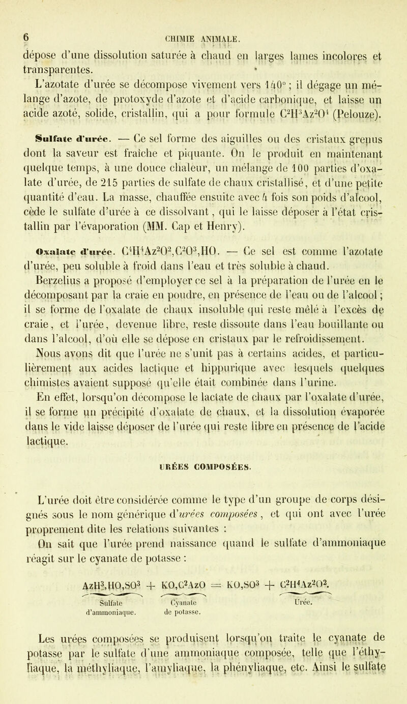 dépose d’une dissolution saturée à chaud en larges lames incolores et transparentes. L’azotate d’urée se décompose vivement vers I4O0 ; il dégage un mé- lange d’azote, de protoxyde d’azote et d’acide carbonique, et laisse un acide azoté, solide, cristallin, qui a pour formule C2H3Az204 (Pelouze). Sulfate d’urée. — Ce sel forme des aiguilles ou des cristaux grenus dont la saveur est fraîche et piquante. On le produit en maintenant quelque temps, à une douce chaleur, un mélange de 100 parties d’oxa- late d’urée, de 215 parties de sulfate de chaux cristallisé, et d’une petite quantité d’eau. La masse, chauffée ensuite avec/i fois son poids d’alcool, cède le sulfate d’urée à ce dissolvant, qui le laisse déposer à l’état cris- tallin par l’évaporation (MM. Cap et Henry). Oxaiate d’urée. C4H4Az202,C2Q3,H0. -— Ce sel est comme l’azotate d’urée, peu soluble à froid dans l’eau et très soluble à chaud. Berzelius a proposé d’employer ce sel à la préparation de l’urée en le décomposant par la craie en poudre, en présence de l’eau ou de l’alcool ; il se forme de l’oxalate de chaux insoluble qui reste mêlé à l’excès de craie, et l’urée, devenue libre, reste dissoute dans l’eau bouillante ou dans l’alcool, d’ou elle se dépose en cristaux par le refroidissement. Nous avons dit que l’urée ne s’unit pas à certains acides, et particu- lièrement aux acides lactique et hippurique avec lesquels quelques chimistes avaient supposé qu’elle était combinée dans l’urine. En effet, lorsqu’on décompose le lactate de chaux par l’oxalate d’urée, il se forme un précipité d’oxalate de chaux, et la dissolution évaporée dans le vide laisse déposer de l’urée qui reste libre en présence de l’acide lactique. URÉES COMPOSÉES. L’urée doit être considérée comme le type d’un groupe de corps dési- gnés sous le nom générique d'urées composées , et qui ont avec l’urée proprement dite les relations suivantes : On sait que l’urée prend naissance quand le sulfate d’ammoniaque réagit sur le cyanate de potasse : AzH3,HQ,S03 + KO,G2AzO == K0,S03 + G2tHAz202. Sulfate Cyanate Urée, d’ammoniaque. de potasse. Les urées composées se produisent lorsqu’on traite le cyanate de potasse par le sulfate d'une ammoniaque composée, telle que l’éthy- îiaque, la méthyliaque, l’amyliaque, la phényliaque, etc. Ainsi le sulfate