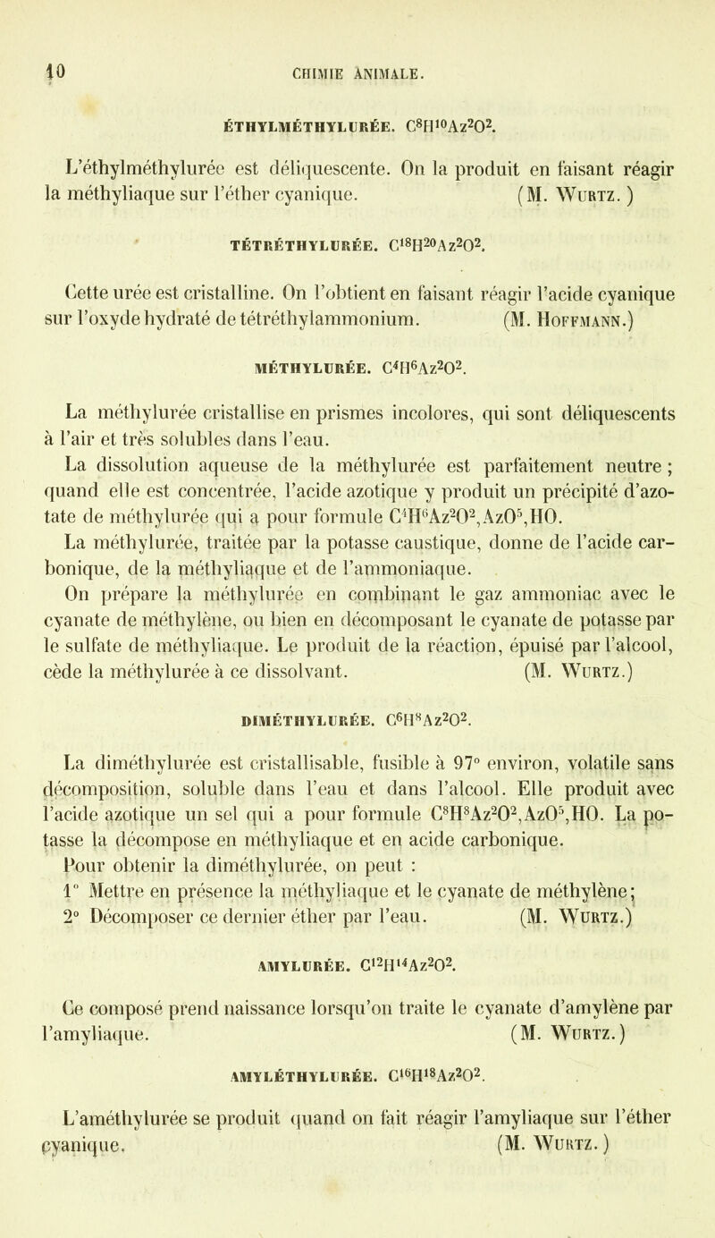 ÉTHYLMÉTHYLURÉE. C8H10Az2O2. L’éthylméthvlurée est déliquescente. On la produit en faisant réagir la méthyliaque sur l’éther cyanique. (M. Wurtz. ) TÉTRÉTHYLIJRÉE. C18H20Az2O2, Cette urée est cristalline. On l’obtient en faisant réagir l’acide cyanique sur l’oxyde hydraté de tétréthylammonium. (M. Hoffmann.) MÉTHYLURÉE. C4H6Az202. La méthylurée cristallise en prismes incolores, qui sont déliquescents à l’air et très solubles dans l’eau. La dissolution aqueuse de la méthylurée est parfaitement neutre ; quand elle est concentrée, l’acide azotique y produit un précipité d’azo- tate de méthylurée qui a pour formule C'‘H6Az202,Az05,H0. La méthylurée, traitée par la potasse caustique, donne de l’acide car- bonique, de la méthyliaque et de l’ammoniaque. On prépare la méthylurée en combinant le gaz ammoniac avec le cyanate de méthylène, ou bien en décomposant le cyanate de potasse par le sulfate de méthyliaque. Le produit de la réaction, épuisé par l’alcool, cède la méthylurée à ce dissolvant. (M. Wurtz.) DfMÉTHYLURÉE. G6H8Az202. La diméthylurée est cristallisable, fusible à 97° environ, volatile sans décomposition, soluble dans l’eau et dans l’alcool. Elle produit avec l’acide azotique un sel qui a pour formule C8H8Az202,Az05,H0. La po- tasse la décompose en méthyliaque et en acide carbonique. Pour obtenir la diméthylurée, on peut : 1° Mettre en présence la méthyliaque et le cyanate de méthylène; 2° Décomposer ce dernier éther par l’eau. (M. Wurtz.) AMYLURÉE. C,2Hl4Az202. Ce composé prend naissance lorsqu’on traite le cyanate d’amylène par l’amyliaque. (M. Wurtz.) AMYLÉTHYLURÉE. G16Hl8Az202. L’améthylurée se produit quand on fait réagir l’amyliaque sur l’éther cyanique. (M. Wurtz.)