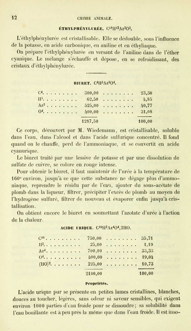 ÉTHYLPHÉNYLURÉE. Cl8Hl2Az202. L’éthylphénylurée est cristallisable. Elle se dédouble, sous l’influence de la potasse, en acide carbonique, en aniline et en éthyliaque. On prépare l’éthylphénylurée en versant de l’aniline dans de l’éther cyanique. Le mélange s’échauffe et dépose, en se refroidissant, des cristaux d’éthylphénylurée. BIURET. C4H5Az304. c4 . . . . 23,30 H5 . . . . 62,50 .... . . . . Zi,85 Az3 .... . . . . 525,00 .... . . . . Zi0,77 O4 . . . . 31,08 1287,50 100,00 Ce corps, découvert par M. Wiedemann, est cristallisable, soluble dans l’eau, dans l’alcool et dans l’acide sulfurique concentré. 11 fond quand on le chauffe, perd de l’ammoniaque, et se convertit en acide cyanurique. Le biuret traité par une lessive de potasse et par une dissolution de sulfate de cuivre, se colore en rouge intense. Pour obtenir le biuret, il faut maintenir de l’urée à la température de 160° environ, jusqu’à ce que cette substance ne dégage plus d’ammo- niaque, reprendre le résidu par de l’eau, ajouter du sous-acétate de plomb dans la liqueur, filtrer, précipiter l’excès de plomb au moyen de l’hydrogène sulfuré, filtrer de nouveau et évaporer enfin jusqu’à cris- tallisation . On obtient encore le biuret en soumettant l’azotate d’urée à l’action de la chaleur. ACIDE URIQUE. C10H2Az4O4,2HO. C10 . . . 750,00 . . . . .... 35,71 U2, . . . 25,00 . . . . .... 1,19 A z4 . . . 700,00 . . . . O O O « > O4 . . . Zi00,00 . . . . .... 19,0/1 (HO)2 .... 10,73 2100,00 100,00 Propriétés. L’acide urique pur se présente en petites lames cristallines, blanches, douces au toucher, légères, sans odeur ni saveur sensibles, qui exigent environ 1000 parties d’eau froide pour se dissoudre; sa solubilité dans l’eau bouillante est à peu près la même que dans l’eau froide. Il est inso-