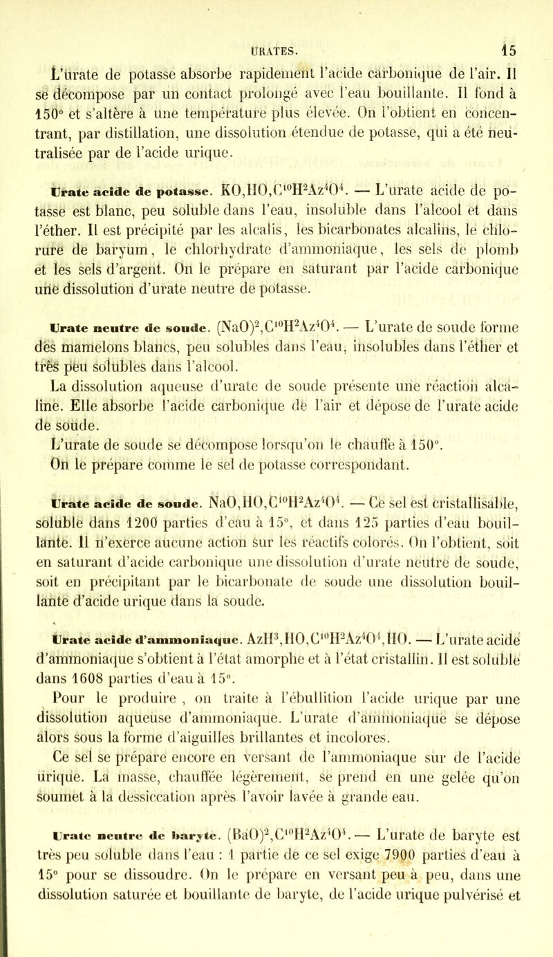 L’ürate de potasse absorbe rapidement l’acide carbonique de l’air. Il se décompose par un contact prolongé avec l’eau bouillante. Il fond à 150° et s’altère à une température plus élevée. On l’obtient en concen- trant, par distillation, une dissolution étendue de potasse, qui a été neu- tralisée par de l’acide urique. Urate acide de potasse. KO,lIO,Cl0H2Az4O4. — L’urate acide de po- tasse est blanc, peu soluble dans l’eau, insoluble dans l’alcool et dans l’éther. Il est précipité par les alcalis, les bicarbonates alcalins, le chlo- rure de baryum, le chlorhydrate d’ammoniaque, les sels de plomb et les sels d’argent. On le prépare en saturant par l’acide carbonique une dissolution d’urate neutre de potasse. Urate neutre de soude. (Na0)2,C10H2Az404. -— L’urate de soude forme dés mamelons blancs, peu solubles dans l’eau, insolubles dans l’éther et très peu solubles dans l’alcool. La dissolution aqueuse d’urate de soude présente une réaction alca- line. Elle absorbe l’acide carbonique de l’air et dépose de l’uraté acide de soude. L’urate de soude se décompose lorsqu’on le chauffe à 150°. On le prépare comme le sel de potasse correspondant. Urate acide de soude. Na0,H0,C10H2Az‘04. — Ce sel est cristallisable, soluble dans 1200 parties d’eau à 15°, et dans 125 parties d’eau bouil- lante. 11 n’exerce aucune action sur les réactifs colorés. On l’obtient, soit en saturant d’acide carbonique une dissolution d’urate neutre de soude, soit en précipitant par le bicarbonate de soude une dissolution bouil- lante d’acide urique dans la soude. « Urate acide d’ammoniaque. AzII3,H0,C1()H2Az40\H0. — L’urate acide d’ammoniaque s’obtient à l’état amorphe et à l’état cristallin. Il est soluble dans 1608 parties d’eau à 15°. Pour le produire , on traite à l’ébullition l’acide urique par une dissolution aqueuse d’ammoniaque. L’urate d’ammoniaque se dépose alors sous la forme d’aiguilles brillantes et incolores. Ce sel se prépare encore en versant de l’ammoniaque sur de l’acide urique. La masse, chauffée légèrement, se prend en une gelée qu’on soumet à la dessiccation après l’avoir lavée à grande eau. Urate neutre de baryte. (Bà0)2,C1(’H2Az404. •— L’urate de baryte est très peu soluble dans l’eau : 1 partie de ce sel exige 7900 parties d’eau à 15° pour se dissoudre. On le prépare en versant peu à peu, dans une dissolution saturée et bouillante de baryte, de l’acide urique pulvérisé et