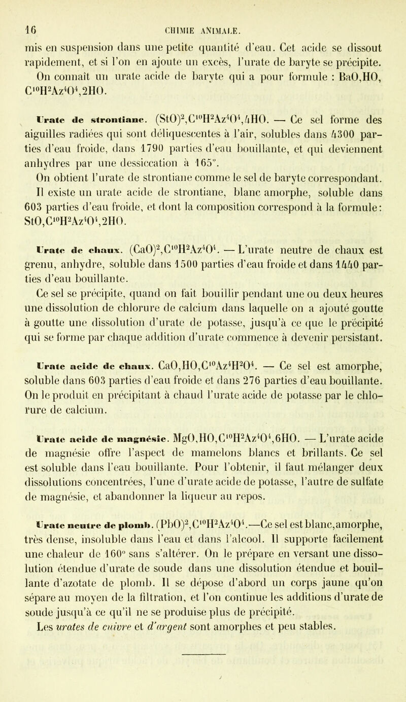 mis en suspension dans une petite quantité d’eau. Cet acide se dissout rapidement, et si l’on en ajoute un excès, l’urate de baryte se précipite. On connaît un urate acide de baryte qui a pour formule : BaO,HO, C10H2Az404,2HO. Urate de strontiane. (St0)2,ClüH2Az404,àH0. — Ce sel forme des aiguilles radiées qui sont déliquescentes à l’air, solubles dans à300 par- ties d’eau froide, dans 1790 parties d’eau bouillante, et qui deviennent anhydres par une dessiccation à 165°. On obtient F urate de strontiane comme le sel de baryte correspondant. Il existe un urate acide de strontiane, blanc amorphe, soluble dans 603 parties d’eau froide, et dont la composition correspond à la formule: StO,C10H2Az4O4,2HO. Urate de chaux. (CaO)2,C10Il2Az4O4. —L’urate neutre de chaux est grenu, anhydre, soluble dans 1500 parties d’eau froide et dans lààO par- ties d’eau bouillante. Ce sel se précipite, quand on fait bouillir pendant une ou deux heures une dissolution de chlorure de calcium dans laquelle on a ajouté goutte à goutte une dissolution d’urate de potasse, jusqu’à ce que le précipité qui se forme par chaque addition d’urate commence à devenir persistant. Urate acide de chaux. CaO,HO,C10Az4H2O4. — Ce sel est amorphe, soluble dans 603 parties d’eau froide et dans 276 parties d’eau bouillante. On le produit en précipitant à chaud l’urate acide de potasse par le chlo- rure de calcium. Urate acide «le magnésie. MgO,HO,C10H2Az4O4,6HO. — L’urate acide de magnésie offre l’aspect de mamelons blancs et brillants. Ce sel est soluble dans l’eau bouillante. Pour l’obtenir, il faut mélanger deux dissolutions concentrées, l’une d’urate acide de potasse, l’autre de sulfate de magnésie, et abandonner la liqueur au repos. Urate neutre de piomh. fPb0)2,C10H2Az404.—Ce sel est blanc,amorphe, très dense, insoluble dans l’eau et dans l’alcool. Il supporte facilement une chaleur de 160° sans s’altérer. On le prépare en versant une disso- lution étendue d’urate de soude dans une dissolution étendue et bouil- lante d’azotate de plomb. Il se dépose d’abord un corps jaune qu’on sépare au moyen de la filtration, et l’on continue les additions d’urate de soude jusqu’à ce qu’il ne se produise plus de précipité. Les urates de cuivre et d’argent sont amorphes et peu stables.