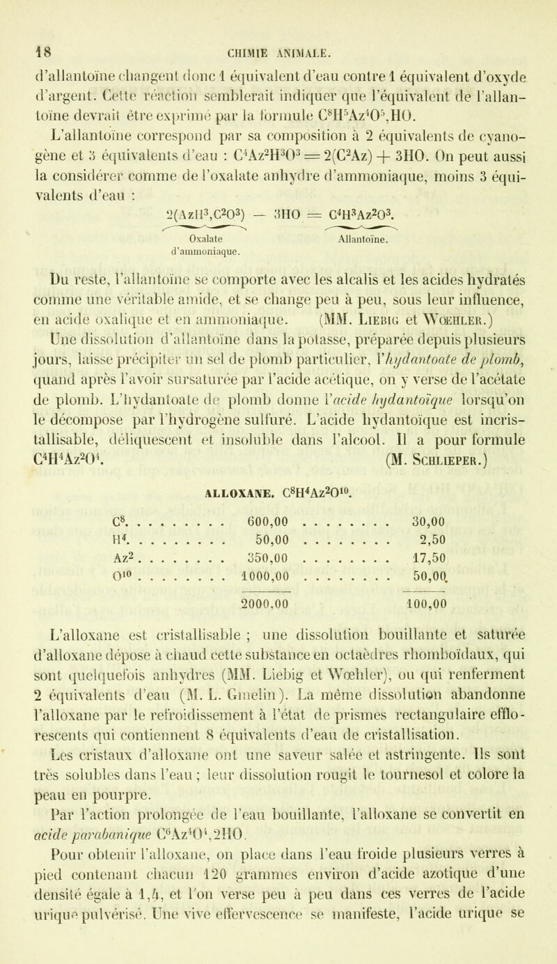 d’allantoïne changent donc 1 équivalent d’eau contre 1 équivalent d’oxyde d’argent. Cette réaction semblerait indiquer que l’équivalent de l’allan- toïne devrait être exprimé par la formule C8H5Az405,Hü. L’allantoïne correspond par sa composition à 2 équivalents de cyano- gène et 3 équivalents d’eau : C4Az2H303 = 2(C2Az) -J- 3HO. On peut aussi la considérer comme del’oxalate anhydre d’ammoniaque, moins 3 équi- valents d’eau : 2(AzH3,C203) — 3HO = G4H3Az203. Oxalate Allantoïne. d’ammoniaque. Du reste, l’allantoïne se comporte avec les alcalis et les acides hydratés comme une véritable amide, et se change peu à peu, sous leur influence, en acide oxalique et en ammoniaque. (MM. Liebig et Woehler.) Une dissolution d’allantoïne dans la potasse, préparée depuis plusieurs jours, laisse précipiter un sel de plomb particulier, Yhydantoate de plomb, quand après l’avoir sursaturée par l’acide acétique, on y verse de l’acétate de plomb. L’hydantoate de plomb donne Yacide hxydantoïque lorsqu’on le décompose par l'hydrogène sulfuré. L’acide liydantoïque est incris- tallisable, déliquescent et insoluble dans l’alcool. 11 a pour formule C4H4Az204. (M. Schlieper.) ALLOXANE. C8H4Az2010. c8 , . . . 600,00 .... . . . . 30,00 H4 . . . . 50,00 .... . . . . 2,50 Âz2 . . . . 350,00 .... . . . . 17,50 O10 . . . . . . . . 1000,00 .... . . . . 50,00. 2000,00 100,00 L’alloxane est cristallisable ; une dissolution bouillante et saturée d’alloxane dépose à chaud cette substance en octaèdres rhomboïdaux, qui sont quelquefois anhydres (MM. Liebig et Wœhler), ou qui renferment 2 équivalents d’eau (M. L. Gmelin). La même dissolution abandonne l’alloxane par le refroidissement à l’état de prismes rectangulaire efflo- rescents qui contiennent 8 équivalents d’eau de cristallisation. Les cristaux d’alloxane ont une saveur salée et astringente. Ils sont très solubles dans l’eau ; leur dissolution rougit le tournesol et colore la peau en pourpre. Par l’action prolongée de l’eau bouillante, l’alloxane se convertit en acide parabanique C6Az404,2H0. Pour obtenir l’alloxane, on place dans l’eau froide plusieurs verres à pied contenant chacun 120 grammes environ d’acide azotique d’une densité égale à 1,A, et l'on verse peu à peu dans ces verres de l’acide urique pulvérisé. Une vive effervescence se manifeste, l’acide urique se