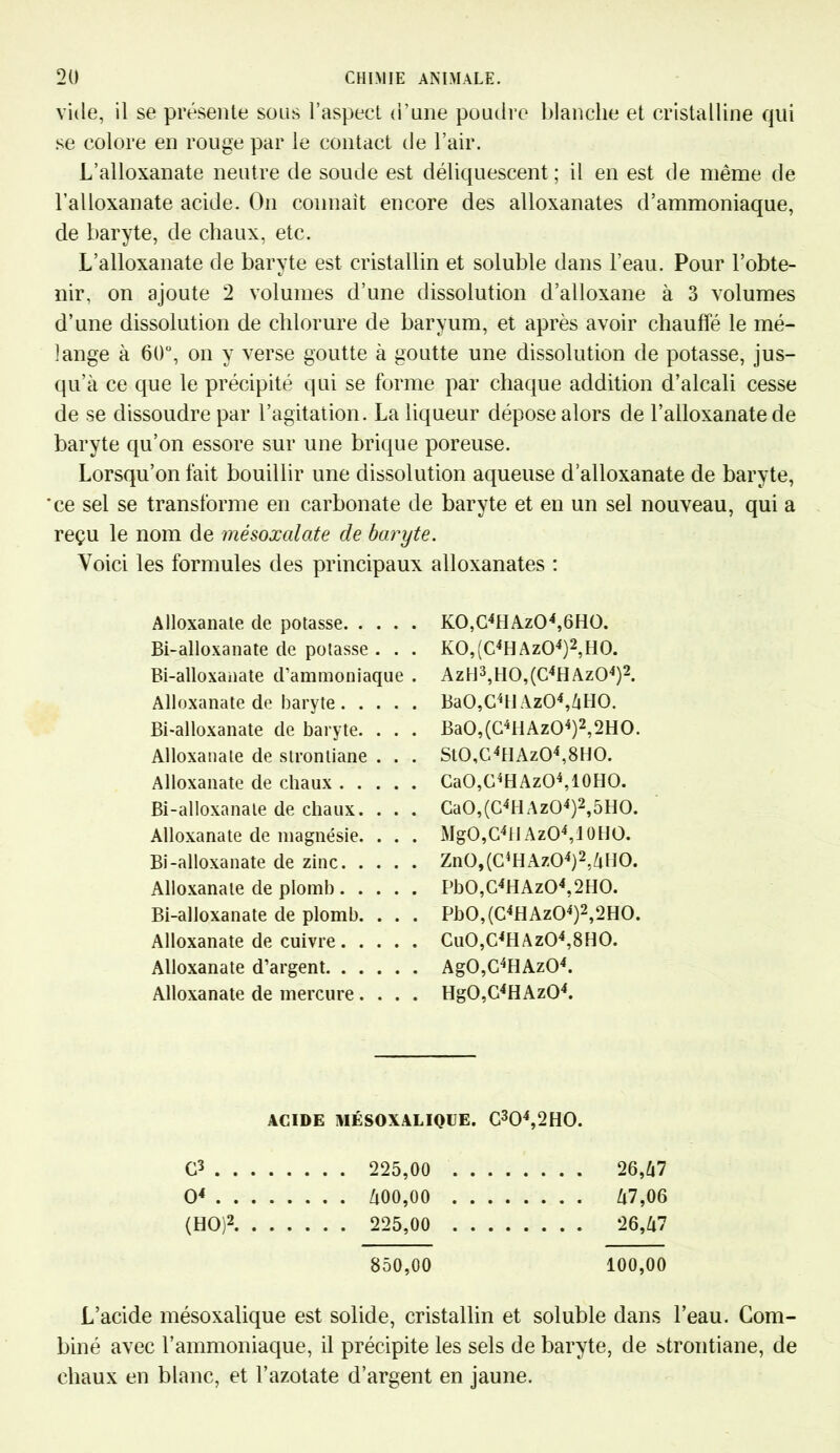 vide, il se présente sons l’aspect d’une poudre blanche et cristalline qui se colore en rouge par le contact de l’air. L’alloxanate neutre de soude est déliquescent ; il en est de même de l’alloxanate acide. On connaît encore des alloxanates d’ammoniaque, de baryte, de chaux, etc. L’alloxanate de baryte est cristallin et soluble dans l’eau. Pour l’obte- nir, on ajoute 2 volumes d’une dissolution d’alloxane à 3 volumes d’une dissolution de chlorure de baryum, et après avoir chauffé le mé- lange à 60°, on y verse goutte à goutte une dissolution de potasse, jus- qu’à ce que le précipité qui se forme par chaque addition d’alcali cesse de se dissoudre par l’agitation. La liqueur dépose alors de l’alloxanate de baryte qu’on essore sur une brique poreuse. Lorsqu’on fait bouillir une dissolution aqueuse d’alloxanate de baryte, 'ce sel se transforme en carbonate de baryte et en un sel nouveau, qui a reçu le nom de mésoxalate de baryte. Voici les formules des principaux alloxanates : Alloxanate de potasse Bi-alloxanate de potasse . . . Bi-alloxanate d’ammoniaque . Alloxanate de baryte Bi-alloxanate de baryte. . . . Alloxanate de strontiane . . . Alloxanate de chaux Bi-alloxanate de chaux. . . . Alloxanate de magnésie. . . . Bi-alloxanate de zinc Alloxanate de plomb Bi-alloxanate de plomb. . . . Alloxanate de cuivre Alloxanate d’argent Alloxanate de mercure. . . . K0,C4HAz04,6H0. K0,(C4HAz04)2,H0. Aztl3,tI0,(C4HAz04)2. BaO,C4H Az04,6H0. Ba0,(C4IlAz04)2,2H0. St0,G4tIAz04,8H0. CaO,G4HAzO4,10HO. CaO,(C4ll Az04)2,5H0. MgO,C4llAzO4,10HO. Zn0,(C4HAz04)2.6lI0. Pb0,C4HAz04,2H0. Pb0,(C4HAz04)2,2H0. Cu0,C4HAz04,8H0. Ag0,C4HAz04. Hg0,C4HAz04. ACIDE MÉSOXALIQIJE. C304,2H0. C3 . . . 225,00 .... . . . . 26,67 O4 . . . Zt00,00 .... . . . . 67,06 (HO)2. . . . . . . 225,00 .... . . . . 26,67 850,00 100,00 L’acide mésoxalique est solide, cristallin et soluble dans l’eau. Com- biné avec l’ammoniaque, il précipite les sels de baryte, de strontiane, de chaux en blanc, et l’azotate d’argent en jaune.