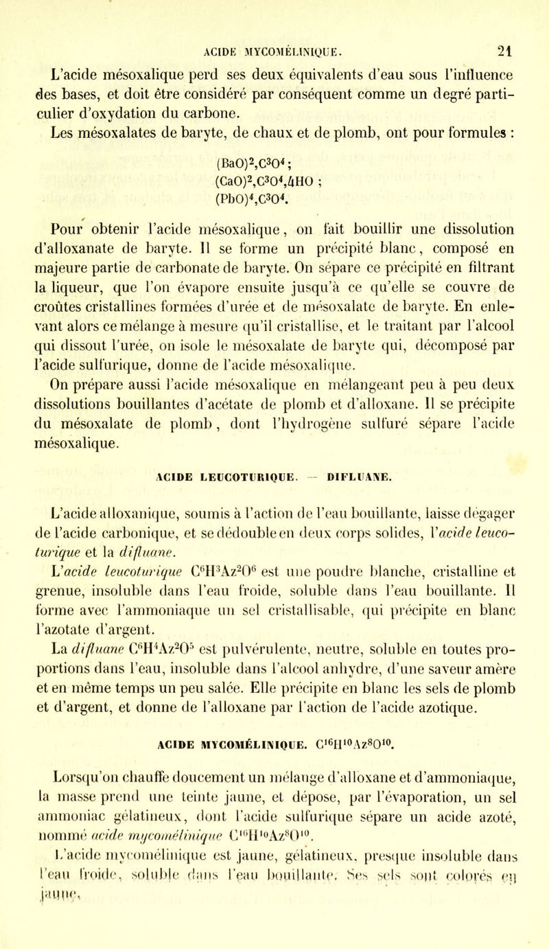 L’acide mésoxalique perd ses deux équivalents d’eau sous l’influence des bases, et doit être considéré par conséquent comme un degré parti- culier d’oxydation du carbone. Les mésoxalates de baryte, de chaux et de plomb, ont pour formules : (Ba0)2,C304 ; (Ca0)2,C304,àH0 ; (Pb0)4,C304. Pour obtenir l’acide mésoxalique, on fait bouillir une dissolution d’alloxanate de baryte. 11 se forme un précipité blanc, composé en majeure partie de carbonate de baryte. On sépare ce précipité en filtrant la liqueur, que l’on évapore ensuite jusqu’à ce qu’elle se couvre de croûtes cristallines formées d’urée et de mésoxalate de baryte. En enle- vant alors ce mélange à mesure qu’il cristallise, et le traitant par l’alcool qui dissout l’urée, on isole le mésoxalate de baryte qui, décomposé par l’acide sulfurique, donne de l’acide mésoxalique. On prépare aussi l’acide mésoxalique en mélangeant peu à peu deux dissolutions bouillantes d’acétate de plomb et d’alloxane. 11 se précipite du mésoxalate de plomb, dont l’hydrogène sulfuré sépare l’acide mésoxalique. ACIDE LEUCOTURIQUE. — DIFLUANE. L’acide alloxanique, soumis à l’action de l’eau bouillante, laisse dégager de l’acide carbonique, et se dédouble en deux corps solides, Y acide leuco- turique et la difluane. L'acide leucoturique C6H3Az206 est une poudre blanche, cristalline et grenue, insoluble dans l’eau froide, soluble dans l’eau bouillante. Il forme avec l’ammoniaque un sel cristallisable, qui précipite en blanc l’azotate d’argent. La difluane C6H4Àz205 est pulvérulente, neutre, soluble en toutes pro- portions dans l’eau, insoluble dans l’alcool anhydre, d’une saveur amère et en même temps un peu salée. Elle précipite en blanc les sels de plomb et d’argent, et donne de l’alloxane par l’action de l’acide azotique. ACIDE MYCOMÉL INIQUE. C16H10Az8O10. Lorsqu’on chauffe doucement un mélange d’alloxane et d’ammoniaque, la masse prend une teinte jaune, et dépose, par l’évaporation, un sel ammoniac gélatineux, dont l’acide sulfurique sépare un acide azoté, nommé acide my corné Unique ü,üHl0Az8O10. L’acide mycomélinique est jaune, gélatineux, presque insoluble dans l’eau froide, soluble dans l’eau bouillante. Ses sels sont colorés eq jai]pe,