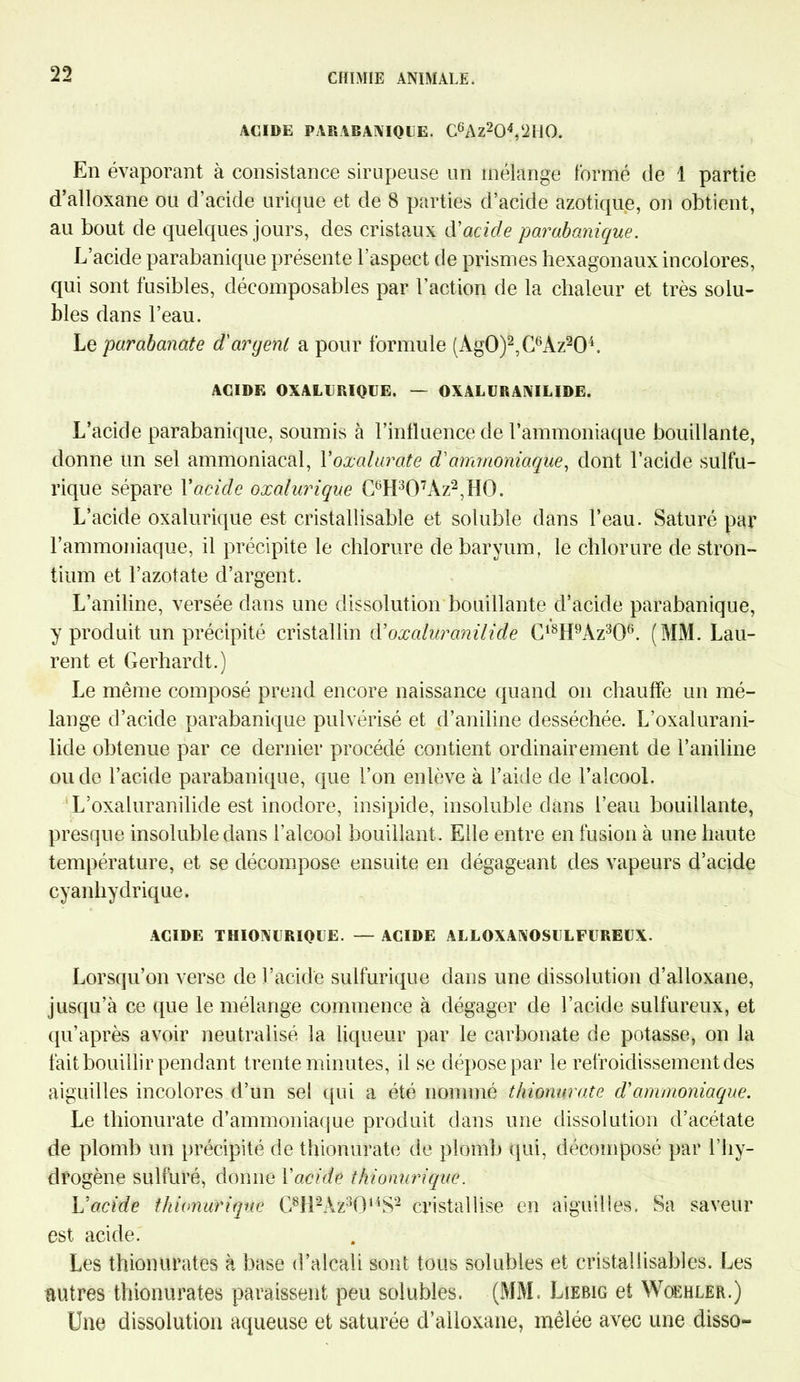 ACIDE PARABANIQUE. C6Az204,‘2U0. En évaporant à consistance sirupeuse un mélange formé de 1 partie d’alloxane ou d’acide urique et de 8 parties d’acide azotique, on obtient, au bout de quelques jours, des cristaux à'acicle parabanique. L’acide parabanique présente l'aspect de prismes hexagonaux incolores, qui sont fusibles, décomposables par l’action de la chaleur et très solu- bles dans l’eau. Le parabanate d'argent a pour formule (Ag0)2,C6Az204. ACIDE OXALURIQUE. — OXALURANILIDE. L’acide parabanique, soumis à l’influence de l’ammoniaque bouillante, donne un sel ammoniacal, Yoxalurate d'ammoniaque, dont l’acide sulfu- rique sépare Y acide oxalurique C6H307Az2,H0. L’acide oxalurique est cristallisable et soluble dans l’eau. Saturé par l’ammoniaque, il précipite le chlorure de baryum, le chlorure de stron- tium et l’azotate d’argent. L’aniline, versée dans une dissolution bouillante d’acide parabanique, y produit un précipité cristallin à'oxaluranilide C18H9Az306. (MM. Lau- rent et Gerhardt.) Le même composé prend encore naissance quand on chauffe un mé- lange d’acide parabanique pulvérisé et d’aniline desséchée. L’oxalurani- lide obtenue par ce dernier procédé contient ordinairement de l’aniline ou de l’acide parabanique, que l’on enlève à l’aide de l’alcool. L’oxaluranilide est inodore, insipide, insoluble dans l’eau bouillante, presque insoluble dans l’alcool bouillant. Elle entre en fusion à une haute température, et se décompose ensuite en dégageant des vapeurs d’acide cyanhydrique. ACIDE THIONURIQUE. — ACIDE ALLOXANOSULFUREUX. Lorsqu’on verse de l’acide sulfurique dans une dissolution d’alloxane, jusqu’à ce que le mélange commence à dégager de l’acide sulfureux, et qu’après avoir neutralisé la liqueur par le carbonate de potasse, on la fait bouillir pendant trente minutes, il se dépose par le refroidissement des aiguilles incolores d’un sel qui a été nommé thionurate d'ammoniaque. Le thionurate d’ammoniaque produit dans une dissolution d’acétate de plomb un précipité de thionurate de plomb qui, décomposé par l’hy- drogène sulfuré, donne Y acide thionurique. Uacide thionurique C8li2Az301',$2 cristallise en aiguilles. Sa saveur est acide. Les thionurates à base d’alcali sont tous solubles et cristallisables. Les autres thionurates paraissent peu solubles. (MM. Liebig et Woehler.) Une dissolution aqueuse et saturée d’alloxane, mêlée avec une disso-