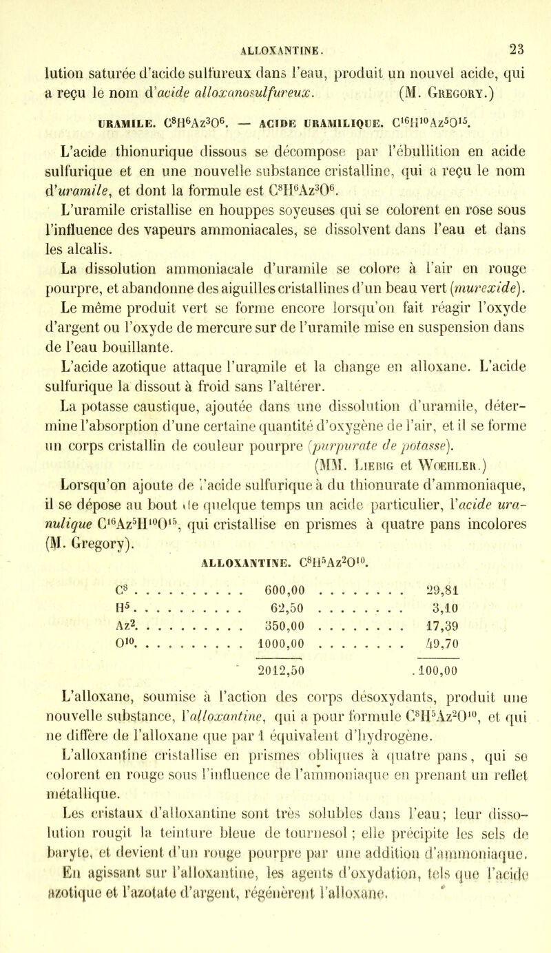 lution saturée d’acide sulfureux dans l’eau, produit un nouvel acide, qui a reçu le nom d'acide alloxanosulfureux. (i\I. Gregory.) URAMILE. C8H6Az306. — ACIDE URAM1LIQSJE. C16H1ÜAz5015. L’acide thionurique dissous se décompose par F ébullition en acide sulfurique et en une nouvelle substance cristalline, qui a reçu le nom d’uramile, et dont la formule est C8Ii6Az306. L’uramile cristallise en houppes soyeuses qui se colorent en rose sous l’influence des vapeurs ammoniacales, se dissolvent dans l’eau et dans les alcalis. La dissolution ammoniacale d’uramile se colore à l’air en rouge pourpre, et abandonne des aiguilles cristallines d’un beau vert (murexide). Le même produit vert se forme encore lorsqu’on fait réagir l’oxyde d’argent ou l’oxyde de mercure sur de l’uramile mise en suspension dans de l’eau bouillante. L’acide azotique attaque l’uramile et la change en alloxane. L’acide sulfurique la dissout à froid sans l’altérer. La potasse caustique, ajoutée dans une dissolution d’uramile, déter- mine l’absorption d’une certaine quantité d’oxygène de l’air, et il se forme un corps cristallin de couleur pourpre (purpurate de potasse). (MM. Liebig et Woehler.) Lorsqu’on ajoute de Facide sulfurique à du thionurate d’ammoniaque, il se dépose au bout de quelque temps un acide particulier, Y acide ura- nulique C16Az5H10O15, qui cristallise en prismes à quatre pans incolores (M. Gregory). ALLOXANTINE. C8H5Az2010. G8 . . . 600,00 20,81 H5. . . 3,10 Az2. . . 17,39 O10. . . . 49,70 2012,50 . 100,00 L’alloxane, soumise à l’action des corps désoxydants, produit une nouvelle substance, Ya(loxantine, qui a pour formule C8H5Az20lu, et qui ne diffère de l’alloxane que par 1 équivalent d’hydrogène. L’alloxantine cristallise en prismes obliques à quatre pans, qui se colorent en rouge sous l’influence de l’ammoniaque en prenant un reflet métallique. Les cristaux d’alloxantine sont très solubles dans l’eau; leur disso- lution rougit la teinture bleue de tournesol ; elle précipite les sels de baryte, et devient d’un rouge pourpre par une addition d’ammoniaque. En agissant sur l’alloxantine, les agents d’oxydation, tels que l’acide azotique et l’azotate d’argent, régénèrent l’alloxane.