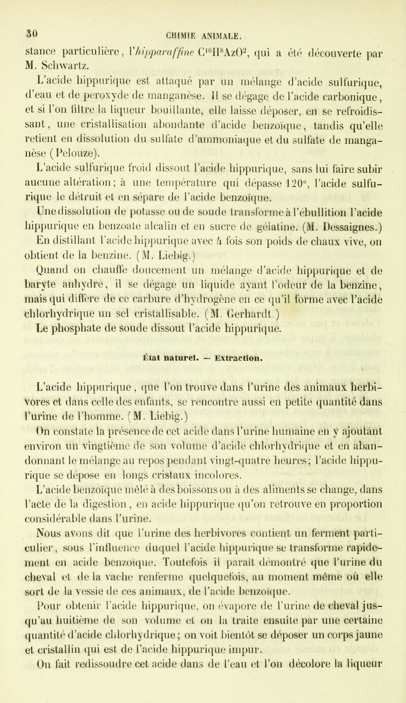 stance particulière, Yhipparaffîne C16H8Az02, qui a été découverte par M. Schwartz. L’acide hippurique est attaqué par un mélange d’acide sulfurique, d eau et de peroxyde de manganèse. 11 se dégage de l’acide carbonique, et si 1 on filtre la liqueur bouillante, elle laisse déposer, en se refroidis- sant, une cristallisation abondante d’acide benzoïque, tandis qu’elle retient en dissolution du sulfate d’ammoniaque et du sulfate de manga- nèse (Pelouze). L’acide sulfurique froid dissout l’acide hippurique, sans lui faire subir aucune altération ; à une température qui dépasse 120°, l’acide sulfu- rique le détruit et en sépare de l’acide benzoïque. Une dissolution de potasse ou de soude transforme à l’ébullition l’acide hippurique en benzoate alcalin et en sucre de gélatine. (M. Dessaignes.) En distillant l’acide hippurique avec U fois son poids de chaux vive, on obtient de la benzine. (M. Liebig.) Quand on chauffe doucement un mélange d’acide hippurique et de baryte anhydre, il se dégage un liquide ayant l'odeur de la benzine, mais qui diffère de ce carbure d’hydrogène en ce qu’il forme avec l’acide chlorhydrique un sel cristallisable. (M. Gerhardt.) Le phosphate de soude dissout l’acide hippurique. Liât naturel. — Extraction. L’acide hippurique , que l’on trouve dans l’urine des animaux herbi- vores et dans celle des enfants, se rencontre aussi en petite quantité dans l’urine de l’homme. (M. Liebig.) On constate la présence de cet acide dans l’urine humaine en y ajoutant environ un vingtième de son volume d’acide chlorhydrique et en aban- donnant le mélange au repos pendant vingt-quatre heures; l’acide hippu- rique se dépose en longs cristaux incolores. L’acide benzoïque mêlé à des boissons ou à des aliments se change, dans l’acte de la digestion , en acide hippurique qu’on retrouve en proportion considérable dans l’urine. Nous avons dit que l’urine des herbivores contient un ferment parti- culier, sous l’influence duquel l’acide hippurique se transforme rapide- ment en acide benzoïque. Toutefois il paraît démontré que l’urine du cheval et de la vache renferme quelquefois, au moment même où elle sort de la vessie de ces animaux, de l’acide benzoïque. Pour obtenir l’acide hippurique, on évapore de l’urine de cheval jus- qu’au huitième de son volume et on la traite ensuite par une certaine quantité d’acide chlorhydrique ; on voit bientôt se déposer un corps jaune et cristallin qui est de l’acide hippurique impur. On fait redissoudre cet acide dans de l’eau et l’on décolore la liqueur