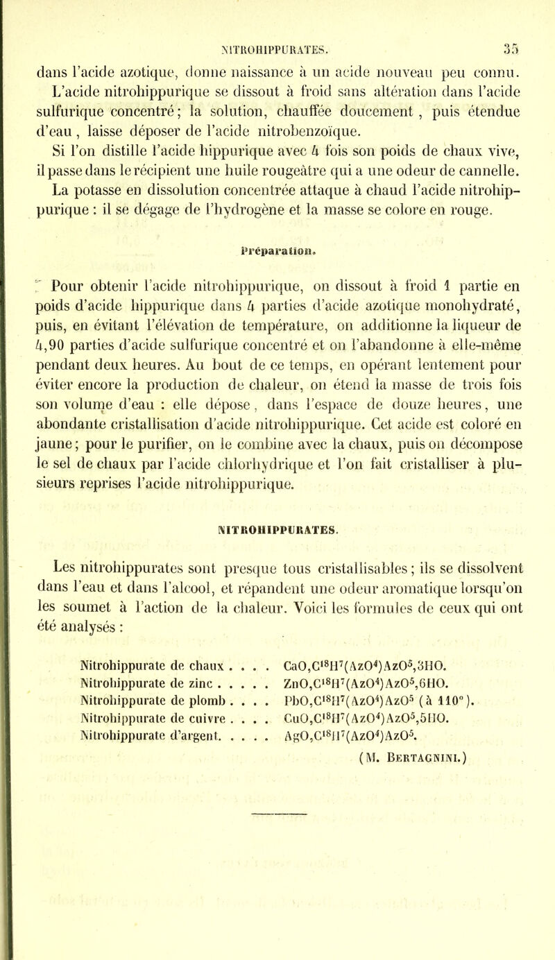 .\ ST RO HIPP U RATES. dans l’acide azotique, donne naissance à un acide nouveau peu connu. L’acide nitrohippurique se dissout à froid sans altération dans l’acide sulfurique concentré; la solution, chauffée doucement, puis étendue d’eau , laisse déposer de l’acide nitrobenzoïque. Si l’on distille l’acide hippurique avec U fois son poids de chaux vive, il passe dans le récipient une huile rougeâtre qui a une odeur de cannelle. La potasse en dissolution concentrée attaque à chaud l’acide nitrohip- purique : il se dégage de l’hydrogène et la masse se colore en rouge. Prépara tion. ' Pour obtenir l’acide nitrohippurique, on dissout à froid 1 partie en poids d’acide hippurique dans 4 parties d’acide azotique monohydraté, puis, en évitant l’élévation de température, on additionne la liqueur de 4,90 parties d’acide sulfurique concentré et on l’abandonne à elle-même pendant deux heures. Au bout de ce temps, en opérant lentement pour éviter encore la production de chaleur, on étend la masse de trois fois son volume d’eau : elle dépose, dans l’espace de douze heures, une abondante cristallisation d’acide nitrohippurique. Cet acide est coloré en jaune; pour le purifier, on le combine avec la chaux, puis on décompose le sel de chaux par l’acide chlorhydrique et l’on fait cristalliser à plu- sieurs reprises l’acide nitrohippurique. NITROHIPPURATES. Les nitrohippurates sont presque tous cristaliisables ; ils se dissolvent dans l’eau et dans l’alcool, et répandent une odeur aromatique lorsqu’on les soumet à l’action de la chaleur. Voici les formules de ceux qui ont été analysés : Nitrohippurate de chaux .... Ca0,C18Il7(Az04)Az0s,3îï0. Nitrohippurate de zinc Zn0,Cl8H7(Az04)Az05,6t]0. Nitrohippurate de plomb . . . . PbO,G18îl7( Az04)Az05 ( à 110° ). Nitrohippurate de cuivre .... Gu0,Gl8n7(Az04) Az05,5II0. Nitrohippurate d’argent Ag0,C18Jl7(Az04)Az05. (M. Bertacnini.)