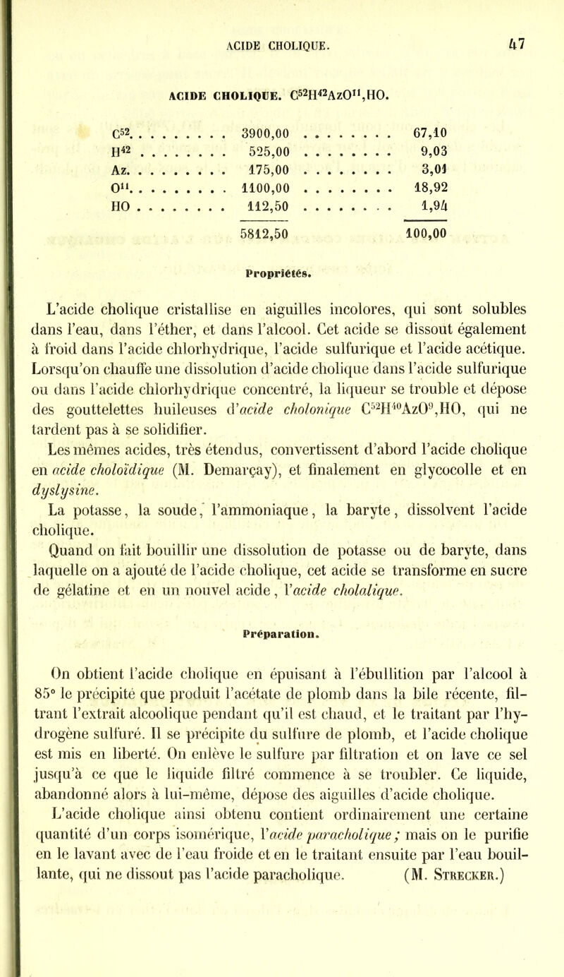 kl ACIDE CHOLIQUE. C52H42AzOn,HO. C52 . . . 3900,00 , . . . 67,10 H42 . . . 525,00 . . . . . . . . . 9,03 Az. .... . 175,00 . . . . 3,01 O11 . . . . 18,92 HO .... . . . . 112,50 , . . . l,9Zi 5812,50 100,00 Propriétés. L’acide cholique cristallise en aiguilles incolores, qui sont solubles dans l’eau, dans l’éther, et dans l’alcool. Cet acide se dissout également à froid dans l’acide chlorhydrique, l’acide sulfurique et l’acide acétique. Lorsqu’on chauffe une dissolution d’acide cholique dans l’acide sulfurique ou dans l’acide chlorhydrique concentré, la liqueur se trouble et dépose des gouttelettes huileuses d’acide cholonique C52H40Az09,H0, qui ne tardent pas à se solidifier. Les mêmes acides, très étendus, convertissent d’abord l’acide cholique en acide choloïdique (M. Demarçay), et finalement en glycocolle et en dy si y sine. La potasse, la soude, l’ammoniaque, la baryte, dissolvent l’acide cholique. Quand on fait bouillir une dissolution de potasse ou de baryte, dans laquelle on a ajouté de l’acide cholique, cet acide se transforme en sucre de gélatine et en un nouvel acide, Y acide cholalique. Préparation. On obtient l’acide cholique en épuisant à l’ébullition par l’alcool à 85° le précipité que produit l’acétate de plomb dans la bile récente, fil- trant l’extrait alcoolique pendant qu’il est chaud, et le traitant par l’hy- drogène sulfuré, il se précipite du sulfure de plomb, et l’acide cholique est mis en liberté. On enlève le sulfure par filtration et on lave ce sel jusqu’à ce que le liquide filtré commence à se troubler. Ce liquide, abandonné alors à lui-même, dépose des aiguilles d’acide cholique. L’acide cholique ainsi obtenu contient ordinairement une certaine quantité d’un corps isomérique, Y acide parackolique ; mais on le purifie en le lavant avec de l’eau froide et en le traitant ensuite par l’eau bouil- lante, qui ne dissout pas l’acide paracholique. (M. Strecker.)