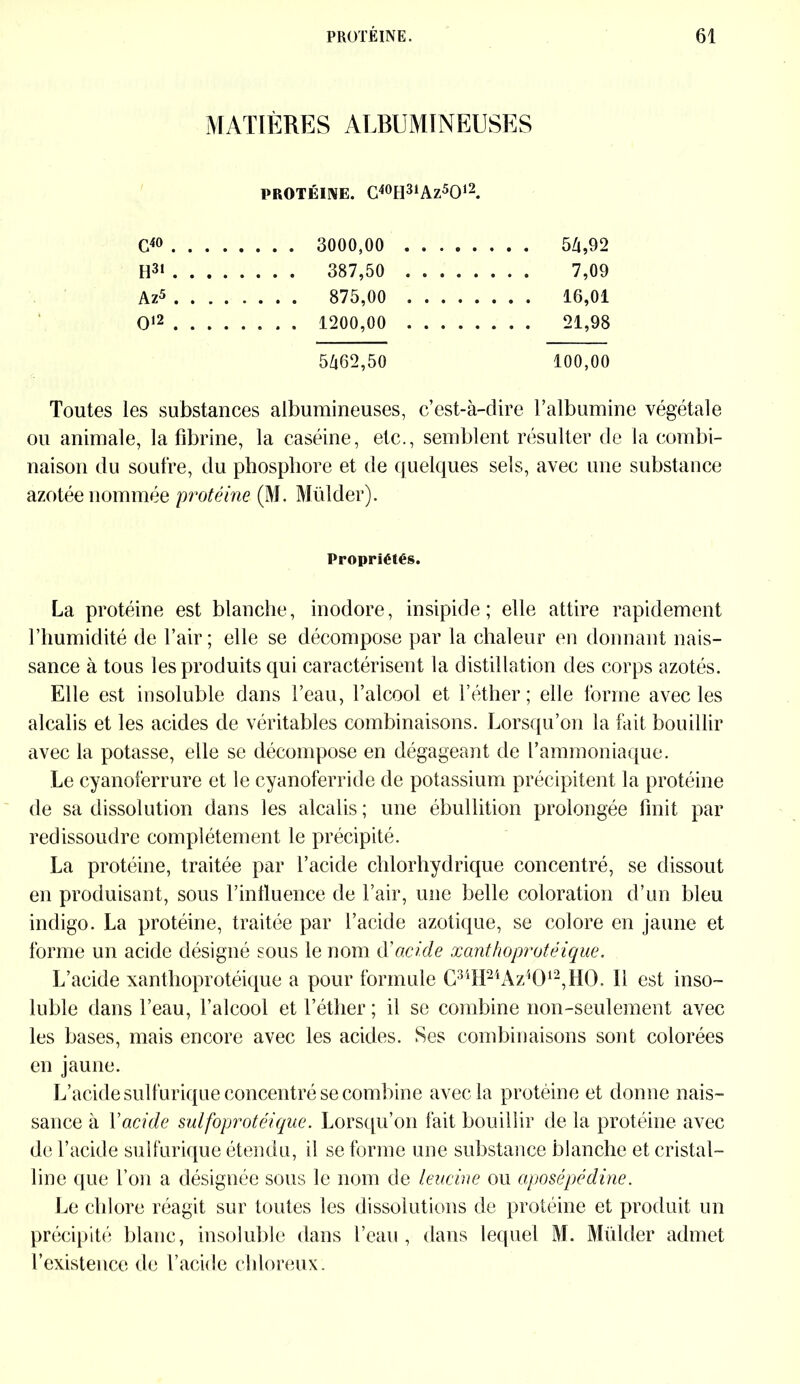 MATIÈRES ALBUMINEUSES PROTÉINE. C40H31Az5O12. G40 . . . 3000,00 .... . . . . 54,92 H31 . . . 387,50 .... . . . . 7,09 Az5 . . . . 875,00 .... O12 . . . 1200,00 .... . . . . 21,98 5462,50 100,00 Toutes les substances albumineuses, c’est-à-dire l’albumine végétale ou animale, la fibrine, la caséine, etc., semblent résulter de la combi- naison du soufre, du phosphore et de quelques sels, avec une substance azotée nommée protéine (M. Mülder). Propriétés. La protéine est blanche, inodore, insipide; elle attire rapidement l’humidité de l’air ; elle se décompose par la chaleur en donnant nais- sance à tous les produits qui caractérisent la distillation des corps azotés. Elle est insoluble dans l’eau, l’alcool et l’éther; elle forme avec les alcalis et les acides de véritables combinaisons. Lorsqu’on la fait bouillir avec la potasse, elle se décompose en dégageant de l’ammoniaque. Le cyanoferrure et le cyanoferride de potassium précipitent la protéine de sa dissolution dans les alcalis ; une ébullition prolongée finit par redissoudre complètement le précipité. La protéine, traitée par l’acide chlorhydrique concentré, se dissout en produisant, sous l’influence de l’air, une belle coloration d’un bleu indigo. La protéine, traitée par l’acide azotique, se colore en jaune et forme un acide désigné sous le nom d'acide xanthoprotéique. L’acide xanthoprotéique a pour formule C34H24Az4012,H0. 11 est inso- luble dans l’eau, l’alcool et l’éther ; il se combine non-seulement avec les bases, mais encore avec les acides. Ses combinaisons sont colorées en jaune. L’acide sulfurique concentré se combine avec la protéine et donne nais- sance à Y acide sulfoprotéique. Lorsqu’on fait bouillir de la protéine avec de l’acide sulfurique étendu, il se forme une substance blanche et cristal- line que l’on a désignée sous le nom de leucine ou aposépédine. Le chlore réagit sur toutes les dissolutions de protéine et produit un précipité blanc, insoluble dans l’eau, dans lequel M. Mülder admet l’existence de l’acide chloreux.