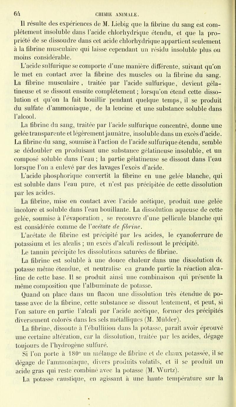 Il résulte des expériences de M. Liebig que la fibrine du sang est com- plètement insoluble dans l’acide chlorhydrique étendu, et que la pro- priété de se dissoudre dans cet acide chlorhydrique appartient seulement à la fibrine musculaire qui laisse cependant un résidu insoluble plus ou moins considérable. L’acide sulfurique se comporte d’une manière différente, suivant qu’on le met en contact avec la fibrine des muscles ou la fibrine du sang. La fibrine musculaire , traitée par l’acide sulfurique, devient géla- tineuse et se dissout ensuite complètement ; lorsqu’on étend cette disso- lution et qu’on la fait bouillir pendant quelque temps, il se produit du sulfate d’ammoniaque, de la leucine et une substance soluble dans l’alcool. La fibrine du sang, traitée par l’acide sulfurique concentré, donne une gelée transparente et légèrement jaunâtre, insoluble dans un excès d’acide. La fibrine du sang, soumise à l’action de l’acide sulfurique étendu, semble se dédoubler en produisant une substance gélatineuse insoluble, et un composé soluble dans l’eau ; la partie gélatineuse se dissout dans l’eau lorsque l’on a enlevé par des lavages l’excès d’acide. L’acide phosphorique convertit la fibrine en une gelée blanche, qui est soluble dans l’eau pure, et n’est pas précipitée de cette dissolution par les acides. La fibrine, mise en contact avec l’acide acétique, produit une gelée incolore et soluble dans l’eau bouillante. La dissolution aqueuse de cette gelée, soumise à l’évaporation , se recouvre d’une pellicule blanche qui est considérée comme de Y acétate de fibrine. L’acétate de fibrine est précipité par les acides, le cyanoferrure de potassium et les alcalis ; un excès d’alcali redissout le précipité. Le tannin précipite les dissolutions saturées de fibrine. La fibrine est soluble à une douce chaleur dans une dissolution de potasse même étendue, et neutralise en grande partie la réaction alca- line de cette base. Il se produit ainsi une combinaison qui présente la même composition que l’albuminate de potasse. Quand on place dans un flacon une dissolution très étendue de po- tasse avec de la fibrine, cette substance se dissout lentement, et peut, si l’on sature en partie l’alcali par l’acide acétique, former des précipités diversement colorés dans les sels métalliques (M. Mülcler). La fibrine, dissoute à l’ébullition dans la potasse, paraît avoir éprouvé une certaine altération, car la dissolution, traitée par les acides, dégage toujours de l’hydrogène sulfuré. Si l’on porte à 180° un mélange de fibrine et de chaux potassée, il se dégage de l’ammoniaque, divers produits volatils, et il se produit un acide gras qui reste combiné avec la potasse (M. Wurtz). La potasse caustique, en agissant à une haute température sur la