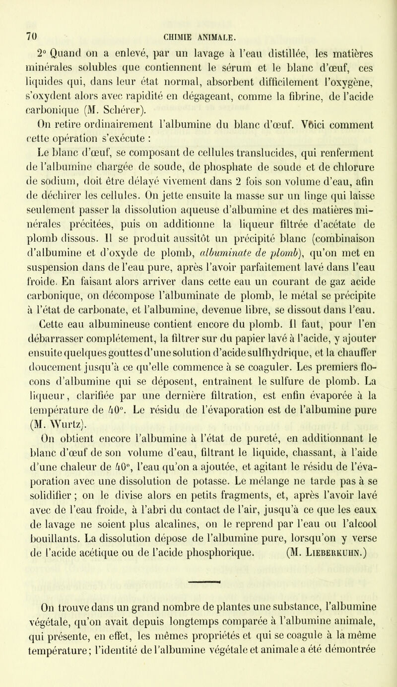 2° Quand on a enlevé, par un lavage à l’eau distillée, les matières minérales solubles que contiennent le sérum et le blanc d’œuf, ces liquides qui, dans leur état normal, absorbent difficilement l’oxygène, s’oxydent alors avec rapidité en dégageant, comme la fibrine, de l’acide carbonique (M. Schérer). On retire ordinairement l’albumine du blanc d’œuf. Vbici comment cette opération s’exécute : Le blanc d’œuf, se composant de cellules translucides, qui renferment de l’albumine chargée de soude, de phosphate de soude et de chlorure de sodium, doit être délayé vivement dans 2 fois son volume d’eau, afin de déchirer les cellules. On jette ensuite la masse sur un linge qui laisse seulement passer la dissolution aqueuse d’albumine et des matières mi- nérales précitées, puis on additionne la liqueur filtrée d’acétate de plomb dissous. Il se produit aussitôt un précipité blanc (combinaison d’albumine et d’oxyde de plomb, albuminate de plomb), qu’on met en suspension dans de l’eau pure, après l’avoir parfaitement lavé dans l’eau froide. En faisant alors arriver dans cette eau un courant de gaz acide carbonique, on décompose l’albuminate de plomb, le métal se précipite à l’état de carbonate, et l’albumine, devenue libre, se dissout dans l’eau. Cette eau albumineuse contient encore du plomb, il faut, pour l’en débarrasser complètement, la filtrer sur du papier lavé à l’acide, y ajouter ensuite quelques gouttes d’une solution d’acide sulfhydrique, et la chauffer doucement jusqu’à ce qu’elle commence à se coaguler. Les premiers flo- cons d’albumine qui se déposent, entraînent le sulfure de plomb. La liqueur, clarifiée par une dernière filtration, est enfin évaporée à la température de à0°. Le résidu de l’évaporation est de l’albumine pure (M. Wurtz). On obtient encore l’albumine à l’état de pureté, en additionnant le blanc d’œuf de son volume d’eau, filtrant le liquide, chassant, à l’aide d’une chaleur de à0°, l’eau qu’on a ajoutée, et agitant le résidu de l’éva- poration avec une dissolution de potasse. Le mélange ne tarde pas à se solidifier ; on le divise alors en petits fragments, et, après l’avoir lavé avec de l’eau froide, à l’abri du contact de l’air, jusqu’à ce que les eaux de lavage ne soient plus alcalines, on le reprend par l’eau ou l’alcool bouillants. La dissolution dépose de l’albumine pure, lorsqu’on y verse de l’acide acétique ou de l’acide phosphorique. (M. Lieberkuhn.) On trouve dans un grand nombre de plantes une substance, l’albumine végétale, qu’on avait depuis longtemps comparée à l’albumine animale, qui présente, en effet, les mêmes propriétés et qui se coagule à la même température; l’identité de l’albumine végétale et animale a été démontrée