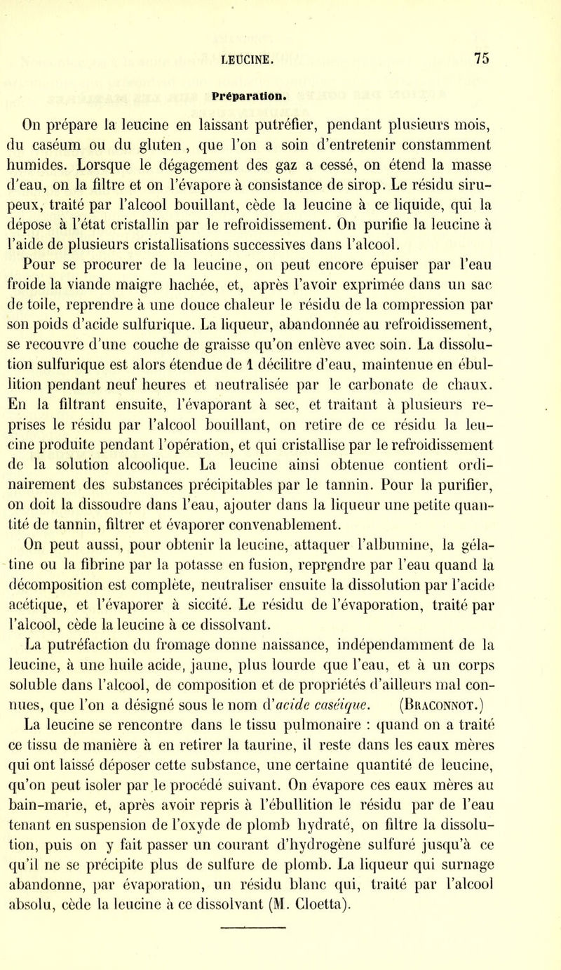 Préparation. On prépare la leucine en laissant putréfier, pendant plusieurs mois, du caséum ou du gluten, que l’on a soin d’entretenir constamment humides. Lorsque le dégagement des gaz a cessé, on étend la masse d'eau, on la filtre et on l’évapore à consistance de sirop. Le résidu siru- peux, traité par l’alcool bouillant, cède la leucine à ce liquide, qui la dépose à l’état cristallin par le refroidissement. On purifie la leucine à l’aide de plusieurs cristallisations successives dans l’alcool. Pour se procurer de la leucine, on peut encore épuiser par l’eau froide la viande maigre hachée, et, après l’avoir exprimée dans un sac de toile, reprendre à une douce chaleur le résidu de la compression par son poids d’acide sulfurique. La liqueur, abandonnée au refroidissement, se recouvre d'une couche de graisse qu’on enlève avec soin. La dissolu- tion sulfurique est alors étendue de 1 décilitre d’eau, maintenue en ébul- lition pendant neuf heures et neutralisée par le carbonate de chaux. En la filtrant ensuite, l’évaporant à sec, et traitant à plusieurs re- prises le résidu par l’alcool bouillant, on retire de ce résidu la leu- cine produite pendant l’opération, et qui cristallise par le refroidissement de la solution alcoolique. La leucine ainsi obtenue contient ordi- nairement des substances précipitables par le tannin. Pour la purifier, on doit la dissoudre dans l’eau, ajouter dans la liqueur une petite quan- tité de tannin, filtrer et évaporer convenablement. On peut aussi, pour obtenir la leucine, attaquer l’albumine, la géla- tine ou la fibrine par la potasse en fusion, reprendre par l’eau quand la décomposition est complète, neutraliser ensuite la dissolution par l’acide acétique, et l’évaporer à siccité. Le résidu de l’évaporation, traité par l’alcool, cède la leucine à ce dissolvant. La putréfaction du fromage donne naissance, indépendamment de la leucine, à une huile acide, jaune, plus lourde que l’eau, et à un corps soluble dans l’alcool, de composition et de propriétés d’ailleurs mal con- nues, que l’on a désigné sous le nom d'acide caséique. (Bkaconnot.) La leucine se rencontre dans le tissu pulmonaire : quand on a traité ce tissu de manière à en retirer la taurine, il reste dans les eaux mères qui ont laissé déposer cette substance, une certaine quantité de leucine, qu’on peut isoler par le procédé suivant. On évapore ces eaux mères au bain-marie, et, après avoir repris à l’ébullition le résidu par de l’eau tenant en suspension de l’oxyde de plomb hydraté, on filtre la dissolu- tion, puis on y fait passer un courant d’hydrogène sulfuré jusqu’à ce qu’il ne se précipite plus de sulfure de plomb. La liqueur qui surnage abandonne, par évaporation, un résidu blanc qui, traité par l’alcool absolu, cède la leucine à ce dissolvant (M. Gloetta).