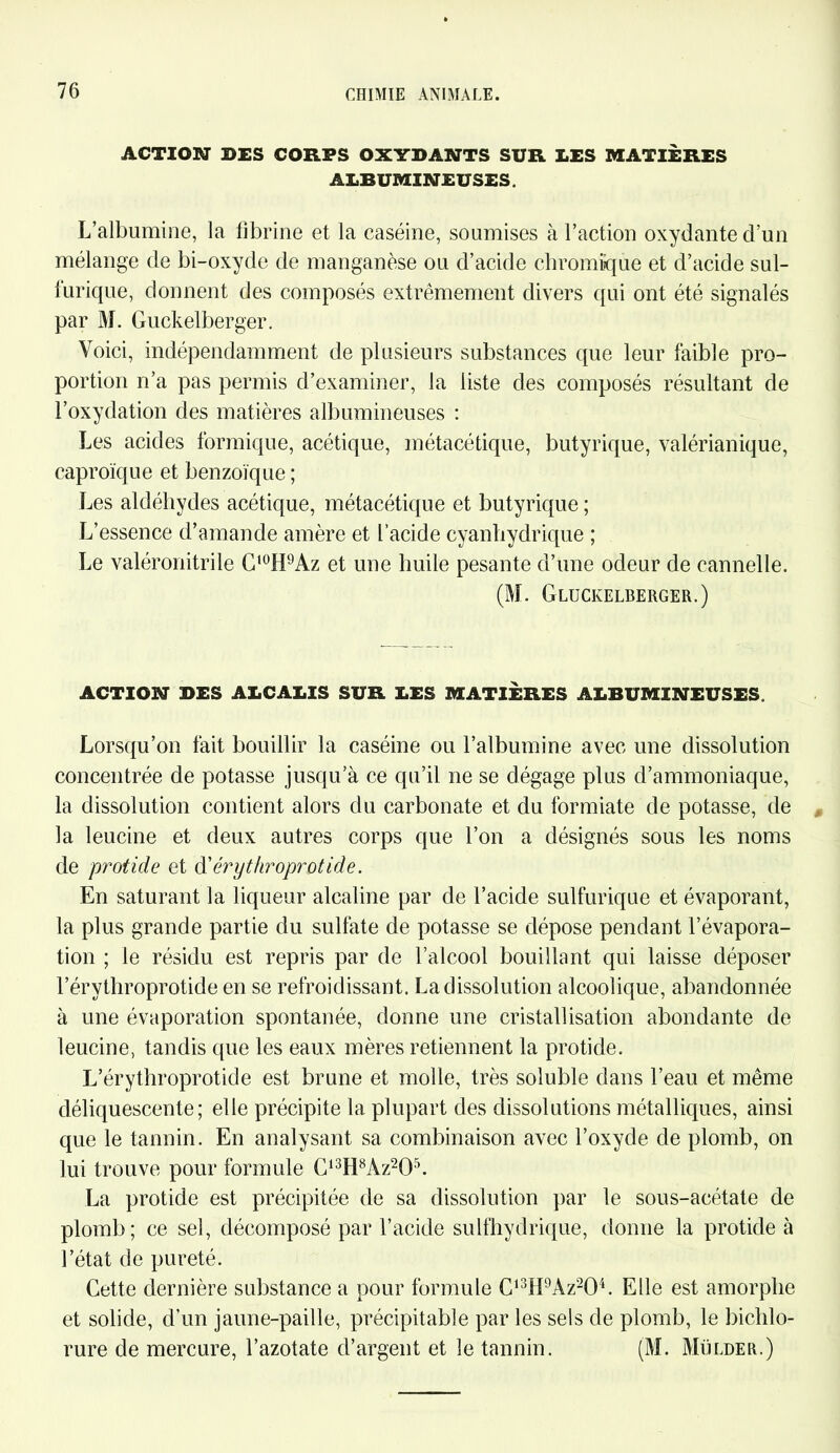 ACTION DES CORPS OXYDANTS SUR DES MATIÈRES ALBUMINEUSES. L’albumine, la fibrine et la caséine, soumises à l’action oxydante d’un mélange de bi-oxyde de manganèse ou d’acide chromiîque et d’acide sul- furique, donnent des composés extrêmement divers qui ont été signalés par M. Guckelberger. Voici, indépendamment de plusieurs substances que leur faible pro- portion n’a pas permis d’examiner, la liste des composés résultant de l’oxydation des matières albumineuses : Les acides formique, acétique, métacétique, butyrique, valérianique, caproïque et benzoïque ; Les aldéhydes acétique, métacétique et butyrique ; L’essence d’amande amère et l’acide cyanhydrique ; Le valéronitrile Ct0H9Az et une huile pesante d’une odeur de cannelle. (M. Gluckelberger.) ACTION DES ALCALIS SUR LES MATIÈRES ALBUMINEUSES. Lorsqu’on fait bouillir la caséine ou l’albumine avec une dissolution concentrée de potasse jusqu’à ce qu’il ne se dégage plus d’ammoniaque, la dissolution contient alors du carbonate et du formiate de potasse, de la leucine et deux autres corps que l’on a désignés sous les noms de protide et ô'érythroprotide. En saturant la liqueur alcaline par de l’acide sulfurique et évaporant, la plus grande partie du sulfate de potasse se dépose pendant l’évapora- tion ; le résidu est repris par de l’alcool bouillant qui laisse déposer l’érythroprotide en se refroidissant. La dissolution alcoolique, abandonnée à une évaporation spontanée, donne une cristallisation abondante de leucine, tandis que les eaux mères retiennent la protide. L’érythroprotide est brune et molle, très soluble dans l’eau et même déliquescente; elle précipite la plupart des dissolutions métalliques, ainsi que le tannin. En analysant sa combinaison avec l’oxyde de plomb, on lui trouve pour formule C13H8Àz205. La protide est précipitée de sa dissolution par le sous-acétate de plomb; ce sel, décomposé par l’acide sulfhydrique, donne la protide à l’état de pureté. Cette dernière substance a pour formule C,3H9Àz204. Elle est amorphe et solide, d’un jaune-paille, précipitable par les sels de plomb, le bichlo- rure de mercure, l’azotate d’argent et le tannin. (M. Mülder.)