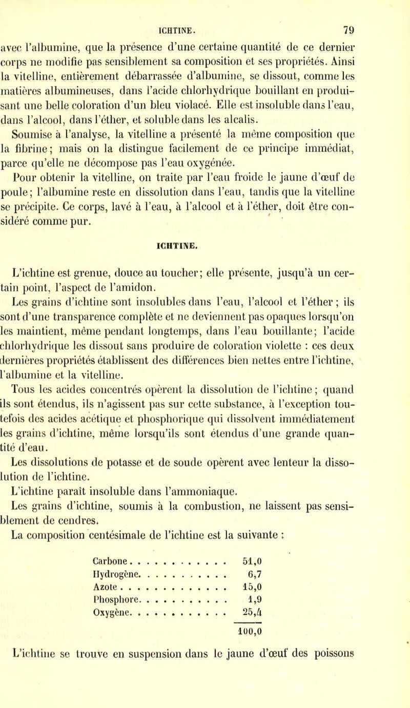 avec l’albumine, que la présence d’une certaine quantité de ce dernier corps ne modifie pas sensiblement sa composition et ses propriétés. Ainsi la vitelline, entièrement débarrassée d’albumine, se dissout, comme les matières albumineuses, dans l’acide chlorhydrique bouillant en produi- sant une belle coloration d’un bleu violacé. Elle est insoluble dans l’eau, dans l’alcool, dans l’éther, et soluble dans les alcalis. Soumise à l’analyse, la vitelline a présenté la même composition que la fibrine ; mais on la distingue facilement de ce principe immédiat, parce qu’elle ne décompose pas l’eau oxygénée. Pour obtenir la vitelline, on traite par l’eau froide le jaune d’œuf de poule; l’albumine reste en dissolution dans l’eau, tandis que la vitelline se précipite. Ce corps, lavé à l’eau, à l’alcool et à l’éther, doit être con- sidéré comme pur. ICHTINE. L’ichtine est grenue, douce au toucher; elle présente, jusqu’à un cer- tain point, l’aspect de l’amidon. Les grains d’ichtine sont insolubles dans l’eau, l’alcool et l’éther ; ils sont d’une transparence complète et ne deviennent pas opaques lorsqu’on les maintient, même pendant longtemps, dans l’eau bouillante ; l’acide chlorhydrique les dissout sans produire de coloration violette : ces deux dernières propriétés établissent des différences bien nettes entre l’ichtine, l’albumine et la vitelline. Tous les acides concentrés opèrent la dissolution de l’ichtine ; quand ils sont étendus, ils n’agissent pas sur cette substance, à l’exception tou- tefois des acides acétique et phosphorique qui dissolvent immédiatement les grains d’ichtine, même lorsqu’ils sont étendus d’une grande quan- tité d’eau. Les dissolutions de potasse et de soude opèrent avec lenteur la disso- lution de l’ichtine. L’ichtine paraît insoluble dans l’ammoniaque. Les grains d’ichtine, soumis à la combustion, ne laissent pas sensi- blement de cendres. La composition centésimale de l’ichtine est la suivante : Carbone 51,0 Hydrogène 6,7 Azote 15,0 Phosphore 1,9 Oxygène 25,à 100,0 L’ichtine se trouve en suspension dans le jaune d’œuf des poissons