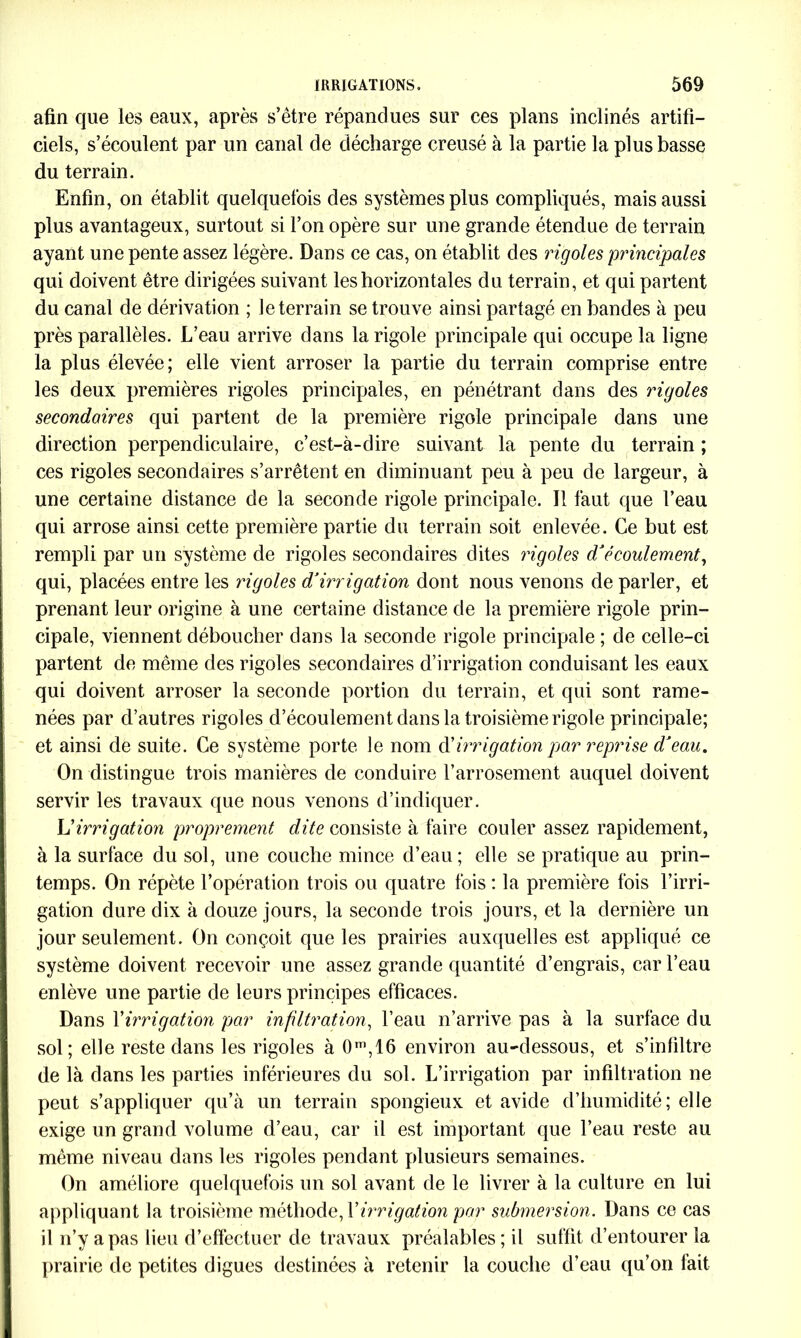 afin que les eaux, après s’être répandues sur ces plans inclinés artifi- ciels, s’écoulent par un canal de décharge creusé à la partie la plus basse du terrain. Enfin, on établit quelquefois des systèmes plus compliqués, mais aussi plus avantageux, surtout si l’on opère sur une grande étendue de terrain ayant une pente assez légère. Dans ce cas, on établit des rigoles 'principales qui doivent être dirigées suivant les horizontales du terrain, et qui partent du canal de dérivation ; le terrain se trouve ainsi partagé en bandes à peu près parallèles. L’eau arrive dans la rigole principale qui occupe la ligne la plus élevée; elle vient arroser la partie du terrain comprise entre les deux premières rigoles principales, en pénétrant dans des rigoles secondaires qui partent de la première rigole principale dans une direction perpendiculaire, c’est-à-dire suivant la pente du terrain ; ces rigoles secondaires s’arrêtent en diminuant peu à peu de largeur, à une certaine distance de la seconde rigole principale. Il faut que l’eau qui arrose ainsi cette première partie du terrain soit enlevée. Ce but est rempli par un système de rigoles secondaires dites rigoles d’écoulement, qui, placées entre les rigoles d’irrigation dont nous venons de parler, et prenant leur origine à une certaine distance de la première rigole prin- cipale, viennent déboucher dans la seconde rigole principale ; de celle-ci partent de même des rigoles secondaires d’irrigation conduisant les eaux qui doivent arroser la seconde portion du terrain, et qui sont rame- nées par d’autres rigoles d’écoulement dans la troisième rigole principale; et ainsi de suite. Ce système porte le nom d' irrigation par reprise d’eau. On distingue trois manières de conduire l’arrosement auquel doivent servir les travaux que nous venons d’indiquer. \dirrigation proprement dite consiste à faire couler assez rapidement, à la surface du sol, une couche mince d’eau; elle se pratique au prin- temps. On répète l’opération trois ou quatre fois : la première fois l’irri- gation dure dix à douze jours, la seconde trois jours, et la dernière un jour seulement. On conçoit que les prairies auxquelles est appliqué ce système doivent recevoir une assez grande quantité d’engrais, car l’eau enlève une partie de leurs principes efficaces. Dans Y irrigation par infiltration, l’eau n’arrive pas à la surface du sol; elle reste dans les rigoles à 0m,16 environ au-dessous, et s’infiltre de là dans les parties inférieures du sol. L’irrigation par infiltration ne peut s’appliquer qu’à un terrain spongieux et avide d’humidité; elle exige un grand volume d’eau, car il est important que l’eau reste au même niveau dans les rigoles pendant plusieurs semaines. On améliore quelquefois un sol avant de le livrer à la culture en lui appliquant la troisième méthode, Y irrigation par submersion. Dans ce cas il n’y a pas lieu d’effectuer de travaux préalables ; il suffit d’entourer la prairie de petites digues destinées à retenir la couche d’eau qu’on fait