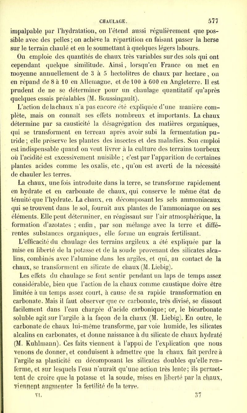 impalpable par l’hydratation, on l’étend aussi régulièrement que pos- sible avec des pelles ; on achève la répartition en faisant passer la herse sur le terrain chaulé et en le soumettant à quelques légers labours. On emploie des quantités de chaux très variables sur des sols qui ont cependant quelque similitude. Ainsi, lorsqu’en France on met en moyenne annuellement de 3 à 5 hectolitres de chaux par hectare, on en répand de 8 à 10 en Allemagne, et de 100 à 600 en Angleterre. Il est prudent de ne se déterminer pour un chaulage quantitatif qu’après quelques essais préalables (M. Boussingault). L’action delachaux n’a pas encore été expliquée d’une manière com- plète, mais on connaît ses effets nombreux et importants. La chaux détermine par sa causticité la désagrégation des matières organiques, qui se transforment en terreau après avoir subi la fermentation pu- tride ; elle préserve les plantes des insectes et des maladies. Son emploi est indispensable quand on veut livrer à la culture des terrains tourbeux où l’acidité est excessivement nuisible ; c’est par l’apparition de certaines plantes acides comme les oxalis, etc , qu’on est averti de la nécessité de chauler les terres. La chaux, une fois introduite dans la terre, se transforme rapidement en hydrate et en carbonate de chaux, qui conserve le même état de ténuité que l’hydrate. La chaux, en décomposant les sels ammoniacaux qui se trouvent dans le sol, fournit aux plantes de l’ammoniaque ou ses éléments. Elle peut déterminer, en réagissant sur l’air atmosphérique, la formation d’azotates ; enfin, par son mélange avec la terre et diffé- rentes substances organiques, elle forme un engrais fertilisant. L’efficacité du chaulage des terrains argileux a été expliquée par la mise en liberté de la potasse et de la soude provenant des silicates alca- lins, combinés avec l’alumine dans les argiles, et qui, au contact de la chaux, se transforment en silicate de chaux (M. Liebig). Les effets du chaulage se font sentir pendant un laps de temps assez considérable, bien que l’action de la chaux comme caustique doive être limitée à un temps assez court, à cause de sa rapide transformation en carbonate. Mais il faut observer que ce carbonate, très divisé, se dissout facilement dans l’eau chargée d’acide carbonique; or, le bicarbonate soluble agit sur l’argile à la façon delà chaux (M. Liebig). En outre, le carbonate de chaux lui-même transforme, par voie humide, les silicates alcalins en carbonates, et donne naissance à du silicate de chaux hydraté (M. Kuhlmann). Ces faits viennent à l’appui de l’explication que nous venons de donner, et conduisent à admettre que la chaux fait perdre à l’argile sa plasticité en décomposant les silicates doubles quelle ren- ferme, et sur lesquels l’eau n’aurait qu’une action très lente; ils permet- tent de croire que la potasse et la soude, mises en liberté par la diaux, viennent augmenter la fertilité de la terre.