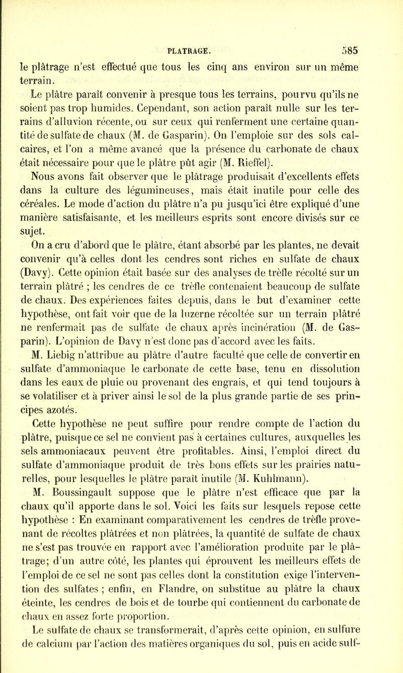 le plâtrage n’est effectué que tous les cinq ans environ sur un même terrain. Le plâtre parait convenir à presque tous les terrains, pourvu qu’ils ne soient pas trop humides. Cependant, son action paraît nulle sur les ter- rains d’alluvion récente, ou sur ceux qui renferment une certaine quan- tité de sulfate de chaux (M. de Gasparin). On l’emploie sur des sols cal- caires, et l’on a même avancé que la présence du carbonate de chaux était nécessaire pour que le plâtre pût agir (M. Rieffel). Nous avons fait observer que le plâtrage produisait d’excellents effets dans la culture des légumineuses, mais était inutile pour celle des céréales. Le mode d’action du plâtre n’a pu jusqu’ici être expliqué d’une manière satisfaisante, et les meilleurs esprits sont encore divisés sur ce sujet. On a cru d’abord que le plâtre, étant absorbé par les plantes, ne devait convenir qu’à celles dont les cendres sont riches en sulfate de chaux (Davy). Cette opinion était basée sur des analyses de trèfle récolté sur un terrain plâtré ; les cendres de ce trèfle contenaient beaucoup de sulfate de chaux. Des expériences faites depuis, dans le but d’examiner cette hypothèse, ont fait voir que de la luzerne récoltée sur un terrain plâtré ne renfermait pas de sulfate de chaux après incinération (M. de Gas- parin). L’opinion de Davy n’est, donc pas d’accord avec les faits. M. Liebig n’attribue au plâtre d’autre faculté que celle de convertir en sulfate d’ammoniaque le carbonate de cette base, tenu en dissolution dans les eaux de pluie ou provenant des engrais, et qui tend toujours à se volatiliser et à priver ainsi le sol de la plus grande partie de ses prin- cipes azotés. Cette hypothèse ne peut suffire pour rendre compte de l’action du plâtre, puisque ce sel ne convient pas à certaines cultures, auxquelles les sels ammoniacaux peuvent être profitables. Ainsi, l’emploi direct du sulfate d’ammoniaque produit de très bons effets sur les prairies natu- relles, pour lesquelles le plâtre paraît inutile (M. Kuhlmann). M. Boussingault suppose que le plâtre n’est efficace que par la chaux qu’il apporte dans le sol. Voici les faits sur lesquels repose cette hypothèse : En examinant comparativement les cendres de trèfle prove- nant de récoltes plâtrées et non plâtrées, la quantité de sulfate de chaux ne s’est pas trouvée en rapport avec l’amélioration produite par le plâ- trage; d’un autre coté, les plantes qui éprouvent les meilleurs effets de l’emploi de ce sel ne sont pas celles dont la constitution exige l’interven- tion des sulfates ; enfin, en Flandre, on substitue au plâtre la chaux éteinte, les cendres de bois et de tourbe qui contiennent du carbonate de chaux en assez forte proportion. Le sulfate de chaux se transformerait, d’après cette opinion, en sulfure de calcium par l’action des matières organiques du sol, puis en acide suit-