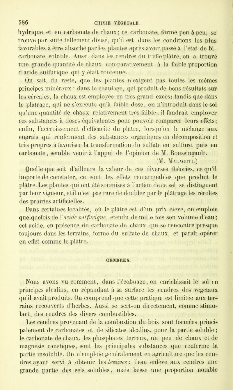 hydrique et en carbonate de chaux; ce carbonate, formé peu à peu, se trouve par suite tellement divisé, qu’il est dans les conditions les plus favorables à être absorbé par les plantes après avoir passé à l’état de bi- carbonate soluble. Aussi, dans les cendres du trèfle plâtré, on a trouvé une grande quantité de chaux comparativement à la faible proportion d’acide sulfurique qui y était contenue. On sait, du reste, que les plantes n’exigent pas toutes les mêmes principes minéraux : dans le chantage, qui produit de bons résultats sur les céréales, la chaux est employée en très grand excès ; tandis que dans le plâtrage, qui ne s’exécute qu’à faible dose, on n’introduit dans le sol qu’une quantité de chaux relativement très faible ; il faudrait employer ces substances à doses équivalentes pour pouvoir comparer leurs effets; enfin, l’accroissement d’efficacité du plâtre, lorsqu’on le mélange aux engrais qui renferment des substances organiques en décomposition et très propres à favoriser la transformation du sulfate en sulfure, puis en carbonate, semble venir à l’appui de l’opinion de M. Boussingault. (M. Malaguti.) Quelle que soit d’ailleurs la valeur de ces diverses théories, ce qu’il importe de constater, ce sont les effets remarquables que produit le plâtre. Les plantes qui ont été soumises à Faction de ce sel se distinguent par leur vigueur, et il n’est pas rare de doubler par le plâtrage les récoltes des prairies artificielles. Dans certaines localités, où le plâtre est d’un prix élevé, on emploie quelquefois de Y acide sulfurique, étendu de mille fois son volume d’eau ; cet acide, en présence du carbonate de chaux qui se rencontre presque toujours dans les terrains, forme du sulfate de chaux, et paraît opérer en effet comme le plâtre. CENDRES. Nous avons vu comment, dans l’écobuage, on enrichissait le sol en principes alcalins, en répandant à sa surface les cendres des végétaux qu’il avait produits. On comprend que cette pratique est limitée aux ter- rains recouverts d’herbes. Aussi se sert-on directement, comme stimu- lant, des cendres des divers combustibles. Les cendres provenant de la combustion du bois sont formées princi- palement de carbonates et de silicates alcalins, pour la partie soluble ; le carbonate de chaux, les phosphates terreux, un peu de chaux et de magnésie caustiques, sont les principales substances que renferme la partie insoluble. On n’emploie généralement en agriculture que les cen- dres ayant servi à obtenir les lessives : l’eau enlève aux cendres une grande partie des sels solubles, mais laisse une proportion notable