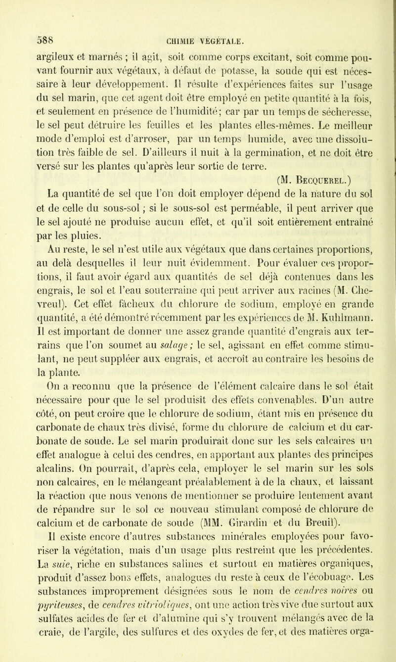 argileux et marnés ; il agit, soit comme corps excitant, soit comme pou- vant fournir aux végétaux, à défaut de potasse, la soude qui est néces- saire à leur développement. 11 résulte d’expériences faites sur l’usage du sel marin, que cet agent doit être employé en petite quantité à la fois, et seulement en présence de l’humidité; car par un temps de sécheresse, le sel peut détruire les feuilles et les plantes elles-mêmes. Le meilleur mode d’emploi est d’arroser, par un temps humide, avec une dissolu- tion très faible de sel. D’ailleurs il nuit à la germination, et ne doit être versé sur les plantes qu’après leur sortie de terre. (M. Becquerel.) La quantité de sel que l’on doit employer dépend de la nature du sol et de celle du sous-sol ; si le sous-sol est perméable, il peut arriver que le sel ajouté ne produise aucun effet, et qu’il soit entièrement entraîné par les pluies. Au reste, le sel n’est utile aux végétaux que dans certaines proportions, au delà desquelles il leur nuit évidemment. Pour évaluer ces propor- tions, il faut avoir égard aux quantités de sel déjà contenues dans les engrais, le sol et l’eau souterraine qui peut arriver aux racines (M. Che- vreul). Cet effet fâcheux du chlorure de sodium, employé en grande quantité, a été démontré récemment par les expériences de M. Kuhlmann. il est important de donner une assez grande quantité d’engrais aux ter- rains que l’on soumet au salage ; le sel, agissant en effet comme stimu- lant, ne peut suppléer aux engrais, et accroît au contraire les besoins de la plante. On a reconnu que la présence de l’élément calcaire dans le sol était nécessaire pour que le sel produisît des effets convenables. D’un autre côté, on peut croire que le chlorure de sodium, étant mis en présence du carbonate de chaux très divisé, forme du chlorure de calcium et du car- bonate de soude. Le sel marin produirait donc sur les sels calcaires un effet analogue à celui des cendres, en apportant aux plantes des principes alcalins. On pourrait, d’après cela, employer le sel marin sur les sols non calcaires, en le mélangeant préalablement à de la chaux, et laissant la réaction que nous venons de mentionner se produire lentement avant de répandre sur le sol ce nouveau stimulant composé de chlorure de calcium, et de carbonate de soude (MM. Girardin et du Breuil). 11 existe encore d’autres substances minérales employées pour favo- riser la végétation, mais d’un usage plus restreint que les précédentes. La suie, riche en substances salines et surtout en matières organiques, produit d’assez bons effets, analogues du reste à ceux de l’écobuage. Les substances improprement désignées sous le nom de cendres noires ou pyriteuses, de cendres vitrioliques, ont une action très vive due surtout aux sulfates acides de fer et d’almnine qui s’y trouvent mélangés avec de la craie, de l’argile, des sulfures et des oxydes de fer, et des matières orga-