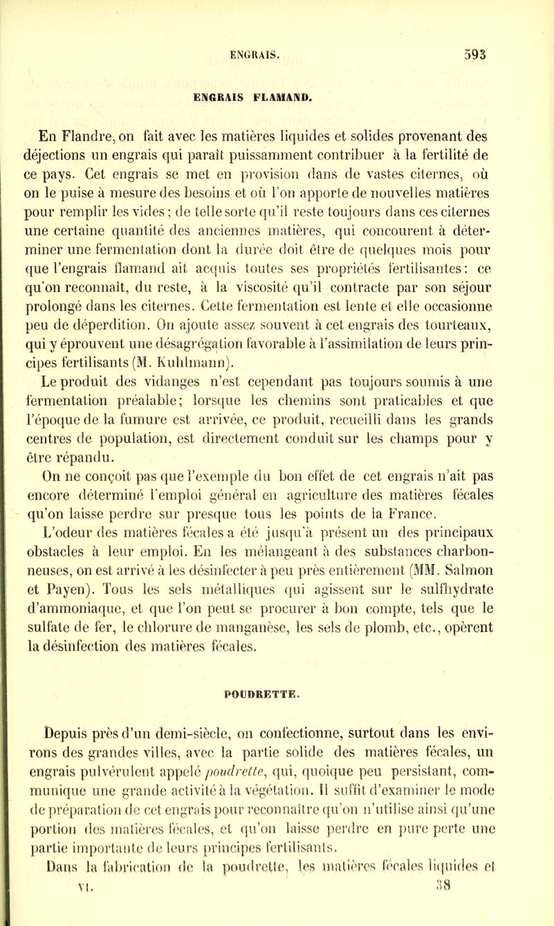ENGRAIS FLAMAND. En Flandre, on fait avec les matières liquides et solides provenant des déjections un engrais qui paraît puissamment contribuer à la fertilité de ce pays. Cet engrais se met en provision dans de vastes citernes, où on le puise à mesure des besoins et où Fou apporte de nouvelles matières pour remplir les vides ; de telle sorte qu’il reste toujours dans ces citernes une certaine quantité des anciennes matières, qui concourent à déter- miner une fermentation dont la durée doit être de quelques mois pour que l’engrais flamand ait acquis toutes ses propriétés fertilisantes: ce qu’on reconnaît, du reste, à la viscosité qu’il contracte par son séjour prolongé dans les citernes. Cette fermentation est lente et elle occasionne peu de déperdition. On ajoute assez souvent à cet engrais des tourteaux, qui y éprouvent une désagrégation favorable à l’assimilation de leurs prin- cipes fertilisants (M. Kuhlmann). Le produit des vidanges n’est cependant pas toujours soumis à une fermentation préalable; lorsque les chemins sont praticables et que l’époque de la fumure est arrivée, ce produit, recueilli dans les grands centres de population, est directement conduit sur les champs pour y être répandu. On ne conçoit pas que l’exemple du bon effet de cet engrais n’ait pas encore déterminé l’emploi général en agriculture des matières fécales qu’on laisse perdre sur presque tous les points de la France. L’odeur des matières fécales a été jusqu’à présent un des principaux obstacles à leur emploi. En les mélangeant à des substances charbon- neuses, on est arrivé à les désinfecter à peu près entièrement (MM. Salmon et Payen). Tous les sels métalliques qui agissent sur le sulfhydrate d’ammoniaque, et que l’on peut se procurer à bon compte, tels que le sulfate de 1èr, le chlorure de manganèse, les sels de plomb, etc., opèrent la désinfection des matières fécales. POL'DRETTE. Depuis près d’un demi-siècle, on confectionne, surtout dans les envi- rons des grandes villes, avec la partie solide des matières fécales, un engrais pulvérulent appelé pouclrette, qui, quoique peu persistant, com- munique une grande activité à la végétation. Il suffit d’examiner le mode de préparation de cet engrais pour reconnaître qu’on n’utilise ainsi qu’une portion des matières fécales, et qu’on laisse perdre en pure perte une partie importante de leurs principes fertilisants. Dans la fabrication de la poudrette, les matières fécales liquides et vi. 38