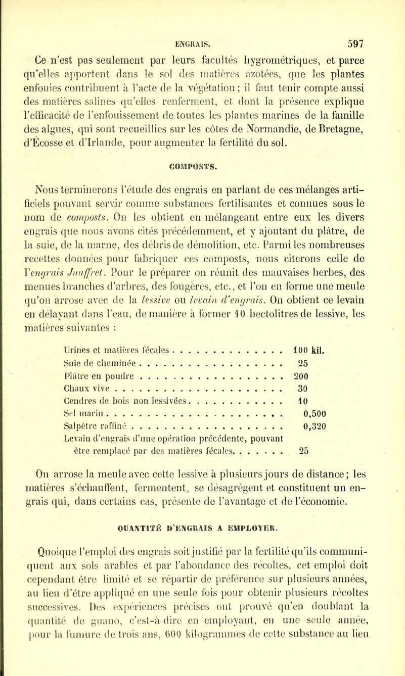 Ce n’est pas seulement par leurs facultés hygrométriques, et parce qu’elles apportent dans le soi des matières azotées, que les plantes enfouies contribuent à l’acte de la végétation ; il faut tenir compte aussi des matières salines qu’elles renferment, et dont la présence explique l’efficacité de l’enfouissement de toutes les plantes marines de la famille des algues, qui sont recueillies sur les côtes de Normandie, de Bretagne, d’Écosse et d’Irlande, pour augmenter la fertilité du soi. COMPOSTS. Nous terminerons l’étude des engrais en parlant de ces mélanges arti- ficiels pouvant servir comme substances fertilisantes et connues sous le nom de composts. On les obtient en mélangeant entre eux les divers engrais que nous avons cités précédemment, et y ajoutant du plâtre, de la suie, de la marne, des débris de démolition, etc. Parmi les nombreuses recettes données pour fabriquer ces composts, nous citerons celle de Y engrais Jauffret. Pour le préparer on réunit des mauvaises herbes, des menues brandies d’arbres, des fougères, etc., et l’on en forme une meule qu’on arrose avec de la lessive ou levain d’engrais. On obtient ce levain en délayant dans l’eau, de manière à former 10 hectolitres de lessive, les matières suivantes : Urines et matières fécales 100 kil. Suie de cheminée 25 Plâtre en poudre 200 Chaux vive 30 Gendres de bois non lessivées 10 Sel marin 0,500 Salpêtre raffiné 0,320 Levain d’engrais d’une opération précédente, pouvant être remplacé par des matières fécales . 25 On arrose la meule avec cette lessive à plusieurs jours de distance; les matières s’échauffent, fermentent, se désagrègent et constituent un en- grais qui, dans certains cas, présente de l’avantage et de l’économie. QUANTITÉ D’ENGRAIS A EMPLOYER. Quoique l’emploi des engrais soit justifié par la fertilité qu’ils communi- quent aux sols arables et par l’abondance des récoltes, cet emploi doit cependant être limité et se répartir de préférence sur plusieurs années, au lieu d’être appliqué en une seule fois pour obtenir plusieurs récoltes successives. Des expériences précises ont prouvé qu’en doublant la quantité de guano, c’est-à-dire en employant, en une seule année, pour la fumure de trois ans, (300 kilogrammes de cette substance an lieu