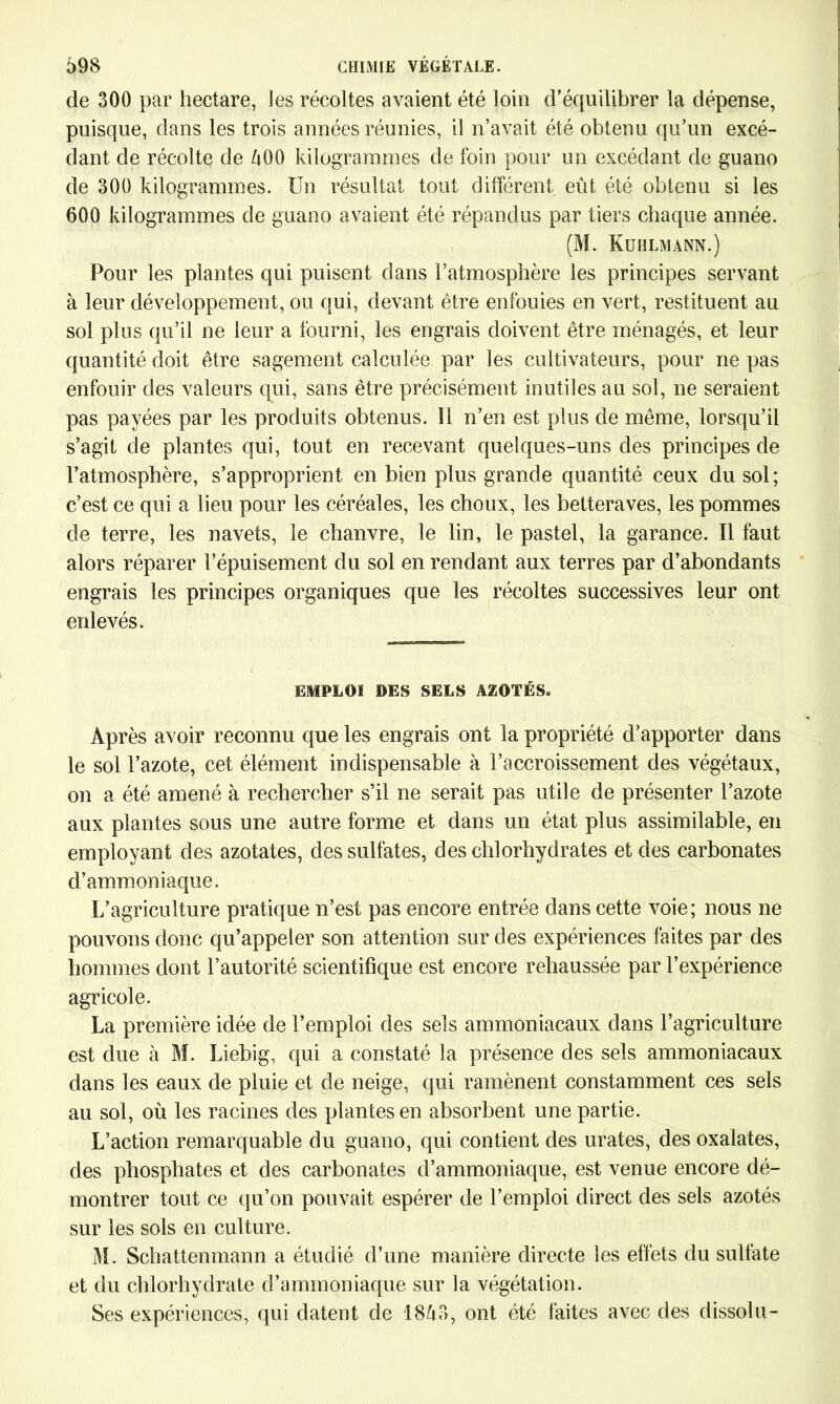 de 300 par hectare, les récoltes avaient été loin d’équilibrer la dépense, puisque, dans les trois années réunies, il n’avait été obtenu qu’un excé- dant de récolte de 500 kilogrammes de foin pour un excédant de guano de 300 kilogrammes. Un résultat tout différent eût été obtenu si les 600 kilogrammes de guano avaient été répandus par tiers chaque année. (M. Kublmann.) Pour les plantes qui puisent dans l’atmosphère les principes servant à leur développement, ou qui, devant être enfouies en vert, restituent au sol plus qu’il ne leur a fourni, les engrais doivent être ménagés, et leur quantité doit être sagement calculée par les cultivateurs, pour ne pas enfouir des valeurs qui, sans être précisément inutiles au sol, ne seraient pas payées par les produits obtenus. Il n’en est plus de même, lorsqu’il s’agit de plantes qui, tout en recevant quelques-uns des principes de l’atmosphère, s’approprient en bien plus grande quantité ceux du sol; c’est ce qui a lieu pour les céréales, les choux, les betteraves, les pommes de terre, les navets, le chanvre, le lin, le pastel, la garance. Il faut alors réparer l’épuisement du sol en rendant aux terres par d’abondants engrais les principes organiques que les récoltes successives leur ont enlevés. L EMPLOI DES SELS AZOTÉS. Après avoir reconnu que les engrais ont la propriété d’apporter dans le sol l’azote, cet élément indispensable à l’accroissement des végétaux, on a été amené à rechercher s’il ne serait pas utile de présenter l’azote aux plantes sous une autre forme et dans un état plus assimilable, en employant des azotates, des sulfates, des chlorhydrates et des carbonates d’ammoniaque. L’agriculture pratique n’est pas encore entrée dans cette voie; nous ne pouvons donc qu’appeler son attention sur des expériences faites par des hommes dont l’autorité scientifique est encore rehaussée par l’expérience agricole. La première idée de l’emploi des sels ammoniacaux dans l’agriculture est due à M. Liebig, qui a constaté la présence des sels ammoniacaux dans les eaux de pluie et de neige, qui ramènent constamment ces sels au sol, où les racines des plantes en absorbent une partie. L’action remarquable du guano, qui contient des urates, des oxalates, des phosphates et des carbonates d’ammoniaque, est venue encore dé- montrer tout ce qu’on pouvait espérer de l’emploi direct des sels azotés sur les sols en culture. M. Schattenmann a étudié d’une manière directe les effets du sulfate et du chlorhydrate d’ammoniaque sur la végétation. Ses expériences, qui datent de 1853, ont été faites avec des dissolu-