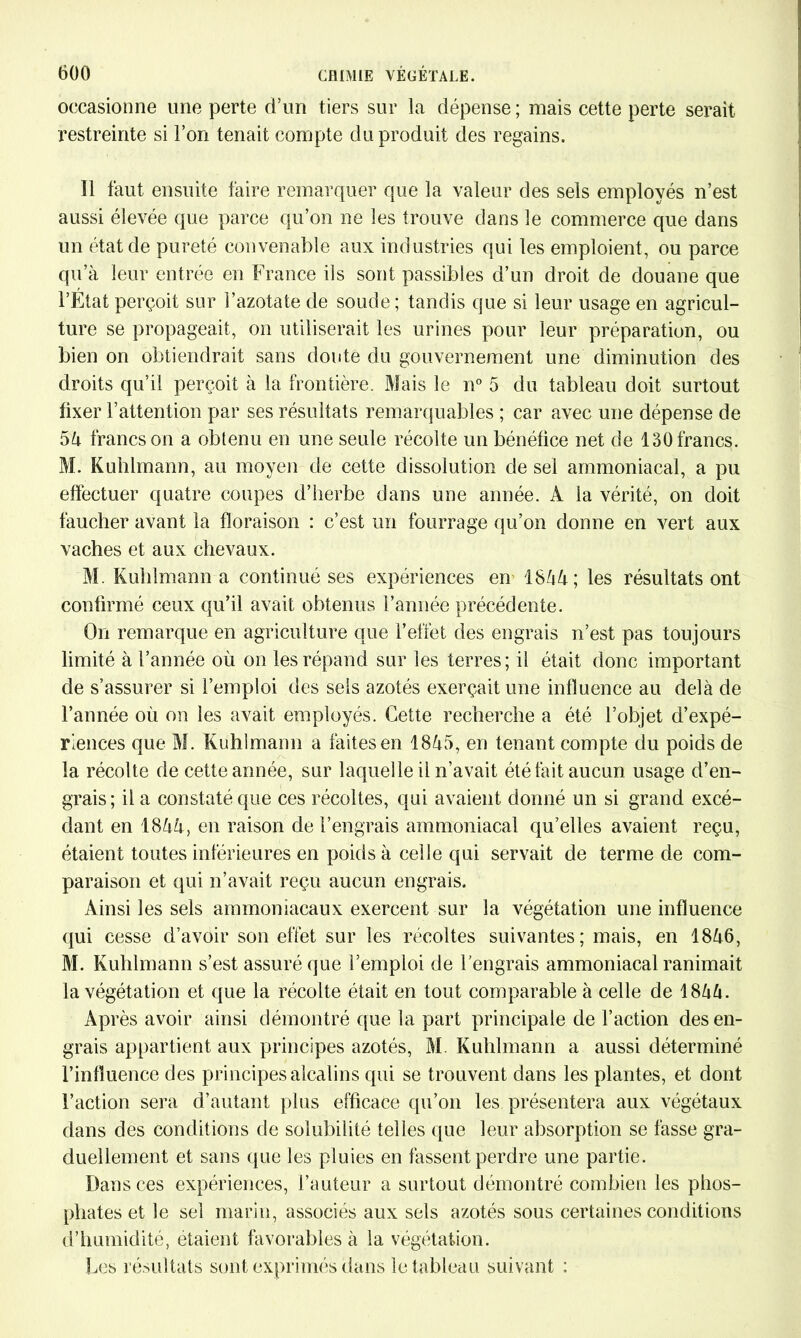 occasionne une perte d’un tiers sur la dépense ; mais cette perte serait restreinte si l’on tenait compte du produit des regains. Il faut ensuite faire remarquer que la valeur des sels employés n’est aussi élevée que parce qu’on ne les trouve dans le commerce que dans un état de pureté convenable aux industries qui les emploient, ou parce qu’à leur entrée en France ils sont passibles d’un droit de douane que l’Etat perçoit sur l’azotate de soude; tandis que si leur usage en agricul- ture se propageait, on utiliserait les urines pour leur préparation, ou bien on obtiendrait sans doute du gouvernement une diminution des droits qu’il perçoit à la frontière. Mais le n° 5 du tableau doit surtout fixer l’attention par ses résultats remarquables ; car avec une dépense de 54 francs on a obtenu en une seule récolte un bénéfice net de 130 francs. M. Kuhlmann, au moyen de cette dissolution de sel ammoniacal, a pu effectuer quatre coupes d’herbe dans une année. A la vérité, on doit faucher avant la floraison : c’est un fourrage qu’on donne en vert aux vaches et aux chevaux. M. Kuhlmann a continué ses expériences en 1844; les résultats ont confirmé ceux qu’il avait obtenus l’année précédente. On remarque en agriculture que l’effet des engrais n’est pas toujours limité à l’année où on les répand sur les terres; il était donc important de s’assurer si l’emploi des sels azotés exerçait une influence au delà de l’année où on les avait employés. Cette recherche a été l’objet d’expé- riences que M. Kuhlmann a faites en 1845, en tenant compte du poids de la récolte de cette année, sur laquelle il n’avait été fait aucun usage d’en- grais; il a constaté que ces récoltes, qui avaient donné un si grand excé- dant en 1844, en raison de l’engrais ammoniacal qu’elles avaient reçu, étaient toutes inférieures en poids à celle qui servait de terme de com- paraison et qui n’avait reçu aucun engrais. Ainsi les sels ammoniacaux exercent sur la végétation une influence qui cesse d’avoir son effet sur les récoltes suivantes; mais, en 1846, M. Kuhlmann s’est assuré que l’emploi de l’engrais ammoniacal ranimait la végétation et que la récolte était en tout comparable à celle de 1844. Après avoir ainsi démontré que la part principale de l’action des en- grais appartient aux principes azotés, M. Kuhlmann a aussi déterminé l’influence des principes alcalins qui se trouvent dans les plantes, et dont l’action sera d’autant plus efficace qu’on les présentera aux végétaux dans des conditions de solubilité telles que leur absorption se fasse gra- duellement et sans que les pluies en fassent perdre une partie. Dans ces expériences, l’auteur a surtout démontré combien les phos- phates et le sel marin, associés aux sels azotés sous certaines conditions d’humidité, étaient favorables à la végétation. Les résultats sont exprimés dans le tableau suivant :