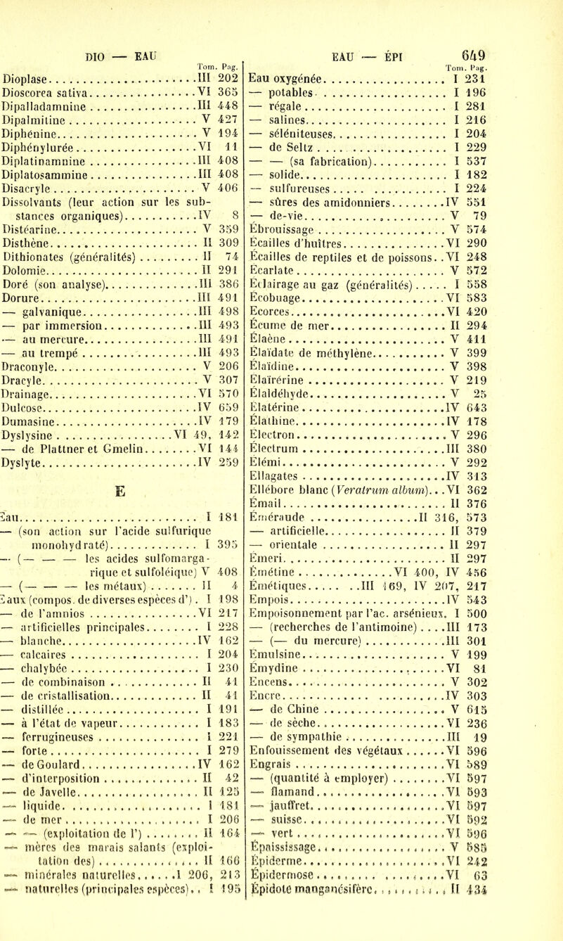 DIO — EAU EAU — ÉPI Tom. Dioplase III Dioscorea sativa VI Dipalladamnine III Dipalmitine V Dipbénine V Diphénylurée VI Diplatinamnine -III Dipîatosammine III Disacryle V Dissolvants (leur action sur les sub- stances organiques) IV Distéarine. V Disthène Il Dithionates (généralités) II Dolomie Il Doré (son analyse) III Dorure III — galvanique III — par immersion .111 — au mercure 111 — au trempé 111 Draconyle V Dracyle V Drainage VI Dulcose IV Dumasine. IV Dyslysine VI 49, — de Plattneret G me!in VI Dyslyte IV E îau I — (son action sur l’acide sulfurique monohydraté) I -- (— — — les acides sulfomarga- rique et sulfoléique) V — (__ —. — les métaux) 11 ï aux (compos. de diverses espèces d’). I — de l'arnnios VI — artificielles principales I — blanche IV — calcaires I —- chalybéc I — de combinaison II — de cristallisation Il — distillée I — à l’état de vapeur I — ferrugineuses 1 — forte I — de Goulard IV — d’interposition II. *— de Javelle Il —- liquide . ... . .. . 1 —- de mer I — — (exploitation de T) il —- mères des marais salants (exploi- tation des) * » <.. H —■- minérales naturelles .1 206, —*• naturelles (principales espèces).. ! 649 Tom. Pag. Eau oxygénée I 231 — potables I 196 — régale I 281 — salines I 216 — séléniteuses. I 204 — de Seltz .... I 229 — — (sa fabrication) I 537 — solide I 182 — sulfureuses 1 224 —• sûres des arnidonniers IV 551 — de-vie V 79 Ébrouissage V 574 Ecailles d’huîtres VI 290 Écailles de reptiles et de poissons. .VI 248 Ecarlate V 572 Eclairage au gaz (généralités) I 558 Ëcobuage . VI 583 Ecorces VI 420 Écume de mer Il 294 Élaène V 411 Él aida te de méthylène V 399 Élaïdine V 398 Elairérine V 219 Élaldéhy de V 25 Elatérine IV 643 Élathine IV 178 Electron V 296 Électrurn III 380 Élémi V 292 Ellagates .IV 313 Ellébore blanc (Veratrum album).. .VI 362 Émail II 376 Éméraude Il 316, 573 — artificielle II 379 — orientale il 297 Emeri II 297 Emétine VI 400, IV 456 Émétiques.. IÏI 169, IV 207, 217 Empois. IV 543 Empoisonnement par l’ac. arsénieux. I 500 — (recherches de l’antimoine) ... .III 173 — (— du mercure) III 301 Emoi si ne. V 199 Emydine . VI 81 Encens. V 302 Encre IV 303 — de Chine V 615 — de sèche. VI 236 — de sympathie III 19 Enfouissement des végétaux VI 596 Engrais VI 589 — (quantité à employer) VI 597 — flamand. VI 593 — jauffret. .VI 597 suisse VI 592 —* vert .VI 596 Épaississage. V 585 Épiderme .VI 242 Épidermose ......... .......... VI 63 Épidote manganésifèrc. ., * * < < ; <. « Ü 434 ■ Pag- 202 365 448 427 194 11 408 408 406 8 359 309 74 291 386 491 498 493 491 493 206 307 570 659 1 79 142 14 4 259 181 395 408 4 198 217 228 162 204 230 41 41 191 183 221 279 162 42 125 1,81 206 164 166 213 195