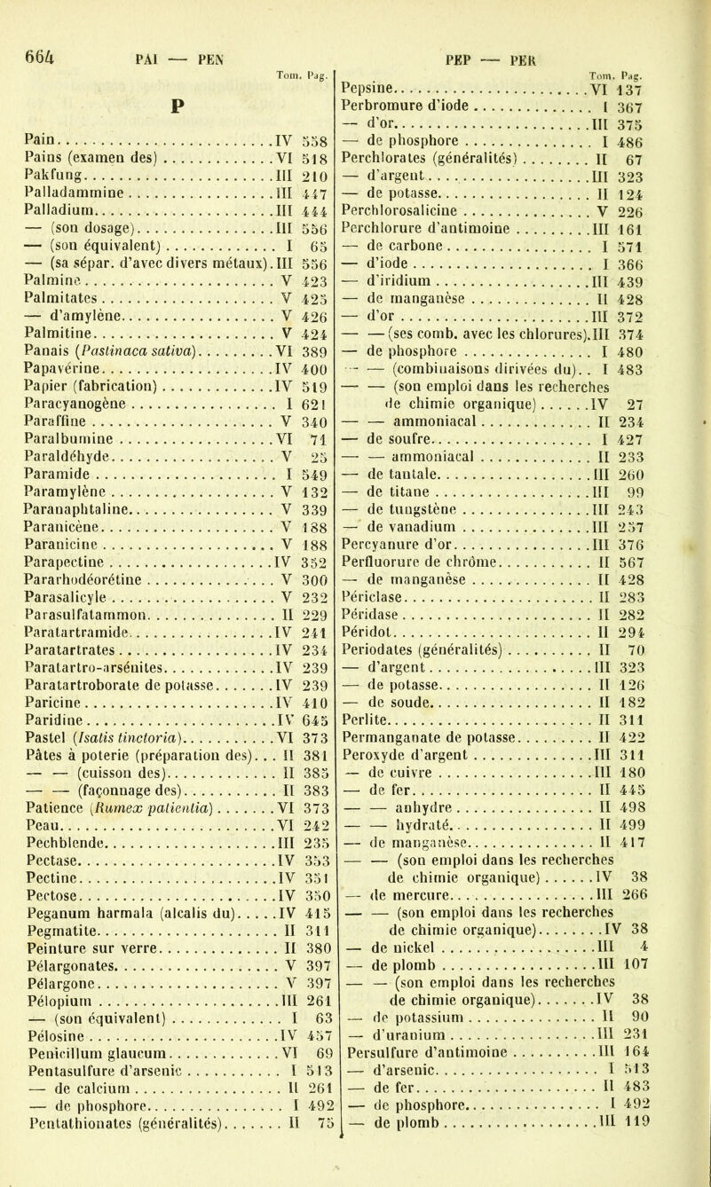 PE K Tom. Pag. P Pain IV 558 Pains (examen des) VI 518 Pakfung III 210 Palladammine III 447 Palladium III 444 — (son dosage) III 556 — (son équivalent) I 65 — (sa sépar. d’avec divers métaux).III 556 Palmine V 423 Palmitates V 425 — d’amylène V 426 Palmitine V 424 Panais (Pastinaca sativa) VI 389 Papavérine IV 400 Papier (fabrication) IV 519 Paracyanogène 1 62! Paraffine V 340 Parai bumine VI 71 Paraldéhyde V 25 Paramide I 549 Paramylène V 132 Paranaplitaline V 339 Paranicène V 188 Paranicine V 188 Parapectine IV 352 Pararhodéorétine V 300 Parasalicyle V 232 Parasulfatammon II 229 Paratartramide IV 241 Paratartrates IV 234 Paratartro-arsénites IV 239 Paratartroborate dépotasse IV 239 Paricine IV 410 Paridine IV 645 Pastel (Isatis tinctoria) VI 373 Pâtes à poterie (préparation des). . . II 381 — — (cuisson des) II 385 — — (façonnage des) II 383 Patience (Rumex paticntia) VI 373 Peau VI 242 Pechblende III 235 Pectase IV 353 Pectine IV 351 Pectose IV 350 Peganum harmala (alcalis du) IV 415 Pegrnatite II 311 Peinture sur verre II 380 Pélargonates V 397 Pélargone V 397 Pélopiuin III 261 — (son équivalent) I 63 Pélosine IV 457 Penicillum glaucum VI 69 Pentasulfure d’arsenic I 513 — de calcium Il 261 — de phosphore I 492 Pentathionates (généralités) Il 75 Tom. Pag. Pepsine VI 137 Perbromure d’iode l 357 — d’or m 375 — de phosphore I 486 Perchlorales (généralités) II 67 — d’argent m 393 — de potasse II 124 Perchlorosalicine V 226 Perchlorure d’antimoine III 161 — de carbone I 571 — d’iode I 366 — d’iridium III 439 — de manganèse Il 428 — d’or III 372 — —(ses comb. avec les chIorures).III 374 — de phosphore I 480 • - — (combinaisons dirivées du). . I 483 — — (son emploi dans les recherches de chimie organique) IV 27 — — ammoniacal II 234 — de soufre I 427 — — ammoniacal II 233 — de tantale III 260 — de titane III 99 — de tungstène III 243 — de vanadium III 257 Percyanure d’or III 376 Perfluorure de chrome II 567 — de manganèse II 428 Périclase Il 283 Péridase Il 282 Péridot II 294 Periodates (généralités) II 70 — d’argent III 323 — de potasse II 126 — de soude II 182 Pcrlite II 311 Permanganate de potasse Il 422 Peroxyde d’argent III 311 — de cuivre III 180 — de fer II 445 — — anhydre II 498 — — hydraté II 499 — de manganèse II 417 — — (son emploi dans les recherches de chimie organique) IV 38 — de mercure III 266 — — (son emploi dans les recherches de chimie organique) IV 38 — de nickel III 4 — de plomb III 107 — — (son emploi dans les recherches de chimie organique) IV 38 — de potassium Il 90 — d’uranium III 231 Persulfure d’antimoine 111 164 — d’arsenic I 513 — de fer Il 483 — de phosphore I 492 — de plomb III 119