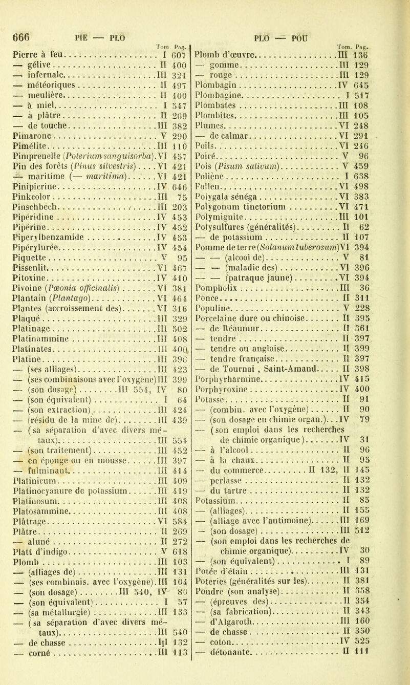 Tom Pierre à feu I — gélive II — infernale III — météoriques II — meulière Il —• à miel I — à plâtre II —- de touche III Pimarone Y Pimélite III Pimprenelle [Poteriumsanguisofba).VI Pin des forêts (Pinus silvestris)... .VI — maritime (— maritima) VI Pinipicrine IV Pinkcolor III Pinschbech III Pipéridine IV Pipérine IV Piperylbenzamide IV Pipérylurée IV Piquette V Pissenlit VI Pitoxine IV Pivoine (Pæonia offtcinalis) VI Plantain (Plantago) VI Plantes (accroissement des) VI Plaqué III Platinage III Platinammine III Platinates III Platine. III — (ses alliages) III — (ses combinaisons avec l’oxygène) III -— (son dosage) III 554, IV —- (son équivalent) I — (son extraction) v III — (résidu de la mine de) III — (sa séparation d’avec divers mé- taux) III — (sou traitement) III — en éponge ou en mousse .III — fulminant III Platinicum III Platinocyanure de potassium III Platinosum III Platosammine III Plâtrage VI Plâtre Il — aluné Il Platt d’indigo V Plomb III — (alliages de) III — (ses combinais, avec l’oxygène).III — (son dosage) III 540, IV — (son équivalent) I — (sa métallurgie) III — (sa séparation d’avec divers mé- taux) III de chasse Ill Tom. Pag. Plomb d’œuvre III 136 — gomme III 129 — rouge III 129 Plombagin IV 645 Plombagine I 517 Plombâtes III 108 Plombites III 105 Plumes VI 248 — de calmar VI 291 Poils VI 246 Poiré V 96 Pois (Pisum sativum) V 459 Poliène I 638 Pollen VI 498 Polygala sénéga VI 383 Polygonum tinctorium VI 471 Polymignite III 101 Polysulfures (généralités) Il 62 — de potassium II 107 Pomme de terre (Solarium, tuberosum) VI 394 — -— (alcool de) V 81 — — (maladie des) VI 396 — — (patraque jaune) VI 394 Pompholix III 36 Ponce. II 311 Populine V 228 Porcelaine dure ou chinoise II 395 — de Réaumur II 361 — tendre II 397 — tendre ou anglaise II 399 — tendre française . II 397 — de Tournai , Saint-Amand II 398 Porphyrharmine. IV 415 Porphyroxine IV 400 Potasse II 91 —■ (combin. avec l’oxygène) II 90 — (son dosage en chimie organ.).. .IV 79 — (son emploi dans les recherches de chimie organique)...... .IV 31 — à l’alcool. II 96 — à la chaux. II 95 — du commerce Il 132, II 145 — perlasse II 132 — du tartre II 132 Potassium II 85 — (alliages) II 155 — (alliage avec l’antimoine) III 169 — (son dosage) III 512 — (son emploi dans les recherches de chimie organique) IV 30 — (son équivalent) I 89 Potée d’étain III 131 Poteries (généralités sur les) II 381 Poudre (son analyse) II 358 — (épreuves des) Il 354 — (sa fabrication) II 343 — d’Algaroth III 160 — de chasse II 350 — coton IV 525 Pag. 607 400 321 497 400 547 269 382 290 110 457 421 421 646 75 203 453 452 453 454 95 467 410 381 464 316 329 502 408 400 396 423 399 80 64 424 439 554 452 397 414 409 419 408 408 584 269 272 618 103 131 104 80 57 133 540 132