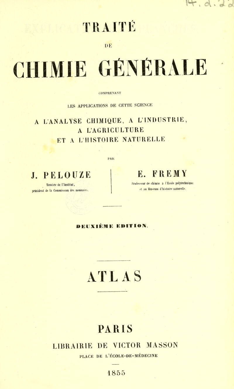 TRAITE DE COMPRENANT LES APPLICATIONS DE CETTE SCIENCE A LANALYSE CHIMIQUE, A L’INDUSTRIE, A L’AGRICULTURE ET A L’HISTOIRE NATURELLE PAR J. PELOUZE Membre de l’Institut, président de la Commission des monnaies. E. FR EM Y Professeur de chimie a l’École poljtechnique et au Muséum d’histoire naturelle. DEUXIÈME ÉDITION. ATLAS PARIS LIBRAIRIE DE VICTOR MASSON PLACE DE L’tiCOLE-DE-MÉDECINE 1855