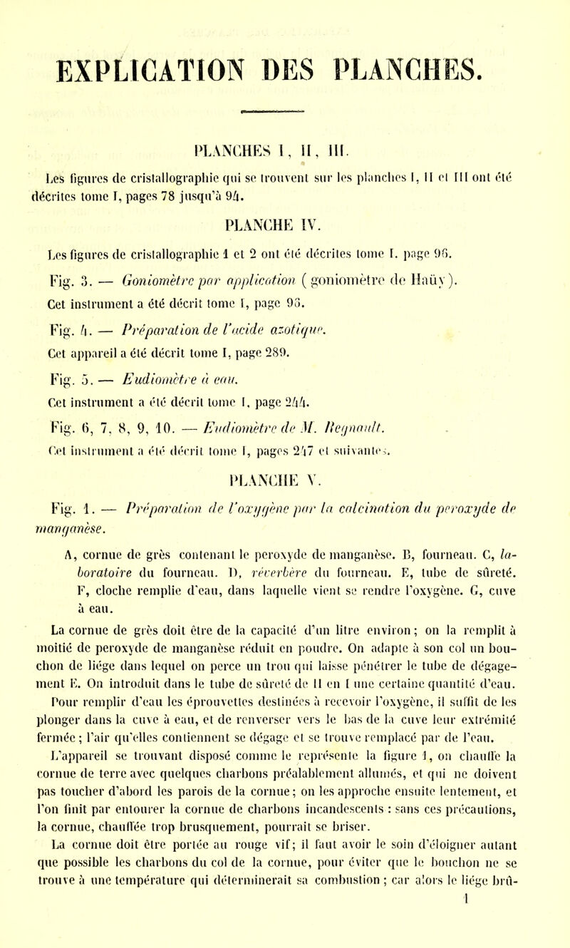 EXPLICATION DES PLANCHES. PLANCHES I, II, JH. Les figures de cristallographie qui se trouvent sur les planches I, Il et ni ont été décrites tome I, pages 78 jusqu’à 9/i. PLANCHE IV. Les figures de cristallographie 1 et 2 ont été décrites tome I. page 96. Fig. 3. — Goniomètre par application (goniomètre de Haüv). Cet instrument a été décrit tome I, page 93. Fig. l\ . — Préparation de Vacide azotique. Cet appareil a été décrit tome I, page 289. Fig. 5. Eudiomètre à eau. Cet instrument a été décrit tome I, page 2/j/i. Fig. 6, 7, 8, 9, 10. — Eudiomètre de M. Peynmdt. Cet instrument a été décrit tome f, pages 2j7 et suivantes. PLANCHE V. Fig. 1. — Préparation de l’oxygène par la calcination clu peroxyde de manganèse. A, cornue de grès contenant le peroxyde de manganèse. B, fourneau. C, la- boratoire du fourneau. 1), réverbère du fourneau. K, tube de sûreté. F, cloche remplie d’eau, dans laquelle vient se rendre l’oxvgène. G, cuve à eau. La cornue de grès doit être de la capacité d’un litre environ ; on la remplit à moitié de peroxyde de manganèse réduit en poudre. On adapte à son col un bou- chon de liège dans lequel on perce un trou qui laisse pénétrer le tube de dégage- ment F. On introduit dans le tube de sûreté de 11 en I une certaine quantité d’eau. Pour remplir d’eau les éprouvettes destinées à recevoir l’oxygène, il suffit de les plonger dans la cuve à eau, et de renverser vers le bas de la cuve leur extrémité fermée ; l’air qu’elles contiennent se dégage et se trouve remplacé par de l’eau. L’appareil se trouvant disposé comme le représente la figure 1, on chauffe la cornue de terre avec quelques charbons préalablement allumés, et qui ne doivent pas toucher d’abord les parois de la cornue; on les approche ensuite lentement, et l’on finit par entourer la cornue de charbons incandescents : sans ces précautions, la cornue, chauffée trop brusquement, pourrait se briser. La cornue doit être portée au rouge vif; il faut avoir le soin d’éloigner autant que possible les charbons du col de la cornue, pour éviter que le bouchon ne se trouve à une température qui déterminerait sa combustion ; car alors le liège brû-