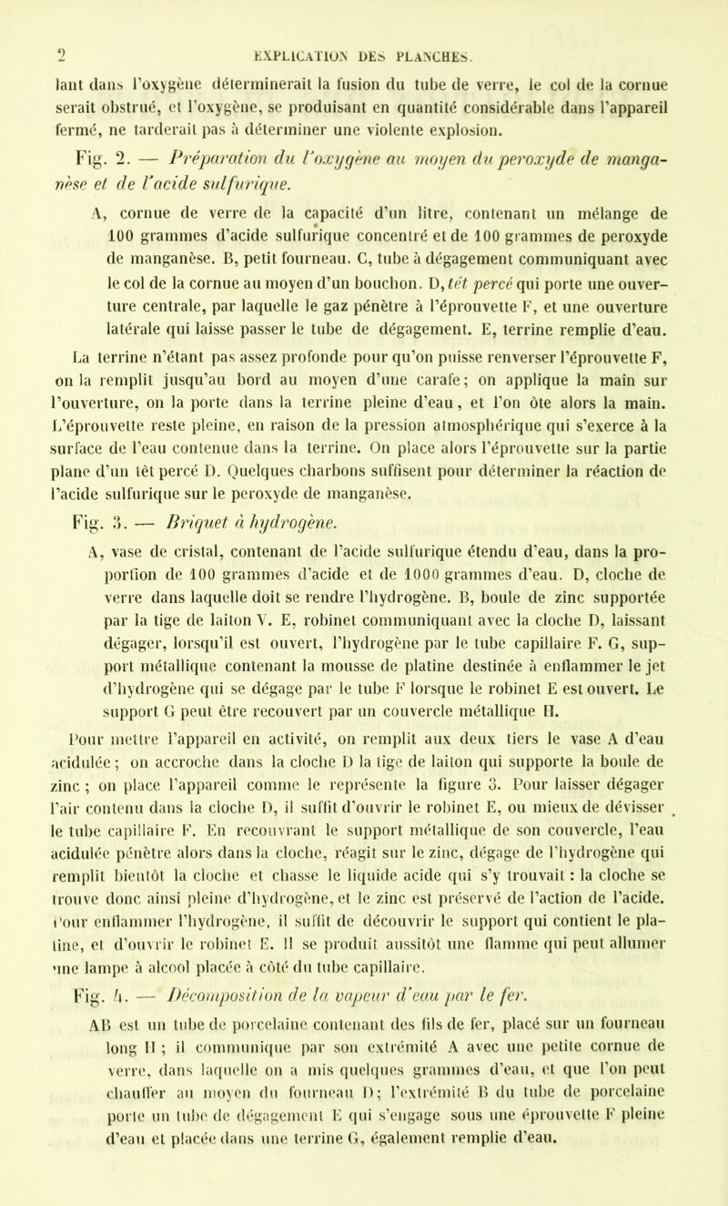 lanl dans l’oxygène déterminerait la fusion du tube de verre, le col de la cornue serait obstrué, et l’oxygène, se produisant en quantité considérable dans l’appareil fermé, ne tarderait pas à déterminer une violente explosion. Fig. 2. — Préparation du l'oxygène au moyen du peroxyde de manga- nèse et de l'acide sulfurique. A, cornue de verre de la capacité d’un litre, contenant un mélange de 0 100 grammes d’acide sulfurique concentré et de 100 grammes de peroxyde de manganèse. B, petit fourneau. C, tube à dégagement communiquant avec le col de la cornue au moyen d’un bouchon. D, têt percé qui porte une ouver- ture centrale, par laquelle le gaz pénètre à l’éprouvette F, et une ouverture latérale qui laisse passer le tube de dégagement. E, terrine remplie d’eau. La terrine n’étant pas assez profonde pour qu’on puisse renverser l’éprouvette F, onia remplit jusqu’au bord au moyen d’une carafe; on applique la main sur l’ouverture, on la porte dans la terrine pleine d’eau, et l’on ôte alors la main. L’éprouvette reste pleine, en raison de la pression atmosphérique qui s’exerce à la surface de l’eau contenue dans la terrine. On place alors l’éprouvette sur la partie plane d’un têt percé D. Quelques charbons suffisent pour déterminer la réaction de l’acide sulfurique sur le peroxyde de manganèse. Fig. 3. — Briquet à hydrogène. A, vase de cristal, contenant de l’acide sulfurique étendu d’eau, dans la pro- portion de 100 grammes d’acide et de 1000 grammes d’eau. D, cloche de verre dans laquelle doit se rendre l’hydrogène. B, houle de zinc supportée par la tige de laiton Y. E, robinet communiquant avec la cloche D, laissant dégager, lorsqu’il est ouvert, l’hydrogène par le tube capillaire F. G, sup- port métallique contenant la mousse de platine destinée à enflammer le jet d’hydrogène qui se dégage par le tube F lorsque le robinet E est ouvert. Le support G peut être recouvert par un couvercle métallique H. Pour mettre l’appareil en activité, on remplit aux deux tiers le vase A d’eau acidulée ; on accroche dans la cloche D la tige de laiton qui supporte la boule de zinc ; on place l’appareil comme le représente la figure 3. Pour laisser dégager Pair contenu dans la cloche D, il suffit d’ouvrir le robinet E, ou mieux de dévisser le tube capillaire F. En recouvrant le support métallique de son couvercle, l’eau acidulée pénètre alors dans la cloche, réagit sur le zinc, dégage de l’hydrogène qui remplit bientôt la cloche et chasse le liquide acide qui s’y trouvait : la cloche se trouve donc ainsi pleine d’hydrogène, et le zinc est préservé de l’action de l’acide. Pour enflammer l’hydrogène, il suffit de découvrir le support qui contient le pla- tine, et d’ouvrir le robinet E. 11 se produit aussitôt une flamme qui peut allumer une lampe à alcool placée à côté du tube capillaire. Fig. h. — Décomposition de la vapeur d’eau par le fer. A B est un tube de porcelaine contenant des fils de fer, placé sur un fourneau long II ; il communique par son extrémité A avec une petite cornue de verre, dans laquelle on a mis quelques grammes d’eau, et que l’on peut chauffer au moyen du fourneau D; l’extrémité B du tube de porcelaine porte un tube de dégagement E qui s’engage sous une éprouvette F pleine d’eau et placée dans une terrine G, également remplie d’eau.