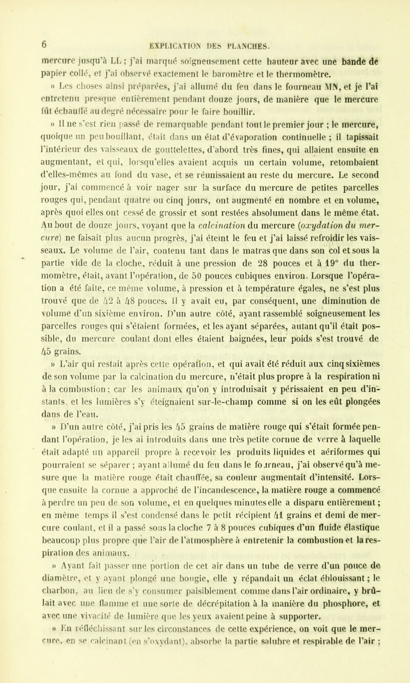 mercure jusqu’à LL ; j’ai marqué soigneusement cette hauteur avec une bande de papier collé, et j’ai observé exactement le baromètre et le thermomètre. » Les choses ainsi préparées, j’ai allumé du feu dans le fourneau MN, et je l’ai entretenu presque entièrement pendant douze jours, de manière que le mercure fût échaudé au degré nécessaire pour le faire bouillir. » 11 ne s’est rien passé de remarquable pendant tout le premier jour ; le mercure, quoique un peu bouillant, était dans un état d’évaporation continuelle ; il tapissait l’intérieur des vaisseaux de gouttelettes, d’abord très fines, qui allaient ensuite en augmentant, et qui, lorsqu’elles avaient acquis un certain volume, retombaient d’elles-mêmes au fond du vase, et se réunissaient au reste du mercure. Le second jour, j’ai commencé à voir nager sur la surface du mercure de petites parcelles rouges qui, pendant quatre ou cinq jours, ont augmenté en nombre et en volume, après quoi elles ont cessé de grossir et sont restées absolument dans le même état. Au bout de douze jours, voyant que la calcination du mercure (oxydation du mer- cure) ne faisait plus aucun progrès, j’ai éteint le feu et j’ai laissé refroidir les vais- seaux. Le volume de l’air, contenu tant dans le matras que dans son col et sous la partie vide de la cloche, réduit à une pression de 28 pouces et à 19° du ther- momètre, était, avant l’opération, de 50 pouces cubiques environ. Lorsque l’opéra- tion a été faite, ce même volume, à pression et à température égales, ne s’est plus trouvé que de Zi2 à Zi8 pouces-. Il y avait eu, par conséquent, une diminution de volume d’un sixième environ. D’un autre côté, ayant rassemblé soigneusement les parcelles rouges qui s’étaient formées, et les ayant séparées, autant qu’il était pos- sible, du mercure coulant dont elles étaient baignées, leur poids s’est trouvé de Z|5 grains. » L’air qui restait après cette opération, et qui avait été réduit aux cinq sixièmes de son volume par la calcination du mercure, n’était plus propre à la respiration ni à la combustion; car les animaux qu’on y introduisait y périssaient en peu d’in- stants. et les lumières s’y éteignaient sur-le-champ comme si on les eût plongées dans de l’eau. » D’un autre côté, j’ai pris les ô5 grains de matière rouge qui s’était formée pen- dant l’opération, je les ai introduits dans une très petite cornue de verre à laquelle était adapté un appareil propre à recevoir les produits liquides et aériformes qui pourraient se séparer ; ayant allumé du feu dans le fo.u neau, j’ai observé qu’à me- sure que la matière rouge était chauffée, sa couleur augmentait d’intensité. Lors- que ensuite la cornue a approché de l’incandescence, la matière rouge a commencé à perdre un peu de son volume, et en quelques minuteselle a disparu entièrement; en même temps il s’est condensé dans le petit récipient /il grains et demi de mer- cure coulant, et il a passé sous la cloche 7 à 8 pouces cubiques d’un fluide élastique beaucoup plus propre que l’air de l’atmosphère à entretenir la combustion et la res- piration des animaux. » Ayant fait passer une portion de cet air dans un tube de verre d’un pouce de diamètre, et y ayant plongé une bougie, elle y répandait un éclat éblouissant; le charbon, au lieu de s’y consumer paisiblement comme dans l’air ordinaire, y brû- lait avec une flamme et unesorle de décrépitation à la manière du phosphore, et avec une vivacité de lumière que les yeux avaient peine à supporter. » En réfléchissant sur les circonstances de cette expérience, on voit que le mer- cure, en sp calcinant (en s’oxydant), absorbe la partie salubre et respirable de l’air ;