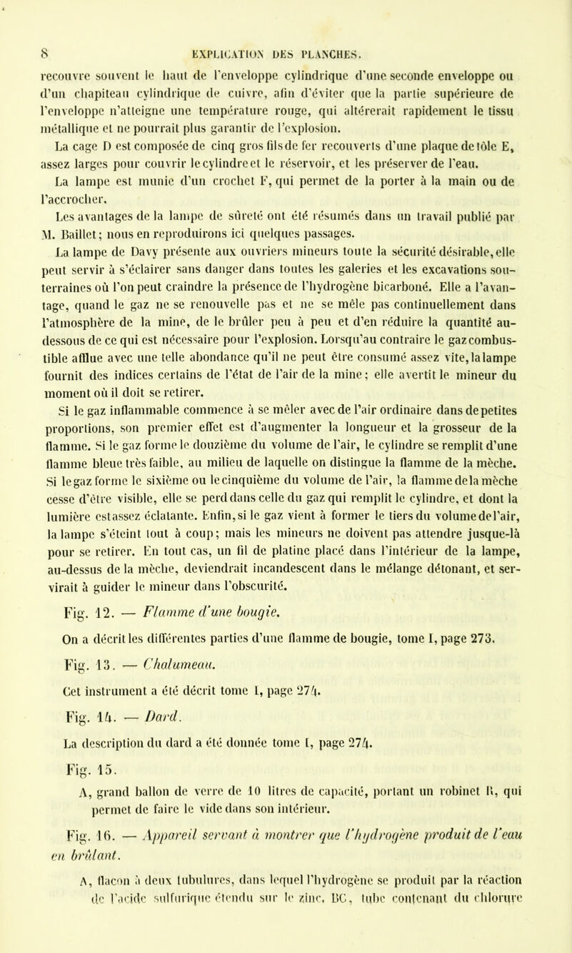 recouvre souvent le liant de l'enveloppe cylindrique d’une seconde enveloppe ou d’un chapiteau cylindrique de cuivre, afin d’éviter que la partie supérieure de l’enveloppe n’atteigne une température rouge, qui altérerait rapidement le tissu métallique et ne pourrait plus garantir de l’explosion. La cage D est composée de cinq grosfilsdc fer recouverts d’une plaque de tôle E, assez larges pour couvrir le cylindre et le réservoir, et les préserver de l’eau. La lampe est munie d’un crochet F, qui permet de la porter à la main ou de l’accrocher. Les avantages de la lampe de sûreté ont été résumés dans un travail publié par M. Baillet; nous en reproduirons ici quelques passages. La lampe de Davy présente aux ouvriers mineurs toute la sécurité désirable,elle peut servir à s’éclairer sans danger dans toutes les galeries et les excavations sou- terraines où l’on peut craindre la présence de l’hydrogène bicarboné. Elle a l’avan- tage, quand le gaz ne se renouvelle pas et ne se mêle pas continuellement dans l’atmosphère de la mine, de le brûler peu à peu et d’en réduire la quantité au- dessous de ce qui est nécessaire pour l’explosion. Lorsqu’au contraire le gaz combus- tible afflue avec une telle abondance qu’il ne peut être consumé assez vite, la lampe fournit des indices certains de l’état de l’air de la mine; elle avertit le mineur du moment où il doit se retirer. Si le gaz inflammable commence à se mêler avec de l’air ordinaire dans de petites proportions, son premier effet est d’augmenter la longueur et la grosseur de la flamme. Si le gaz forme le douzième du volume de l’air, le cylindre se remplit d’une flamme bleue très faible, au milieu de laquelle on distingue la flamme de la mèche. Si legaz forme le sixième ou lecinquième du volume de l’air, la flamme delà mèche cesse d’être visible, elle se perd dans celle du gaz qui remplit le cylindre, et dont la lumière estassez éclatante. Enfin, si le gaz vient à former le tiers du volume de l’air, la lampe s’éteint tout à coup; mais les mineurs ne doivent pas attendre jusque-là pour se retirer. En tout cas, un fil de platine placé dans l’intérieur de la lampe, au-dessus de la mèche, deviendrait incandescent dans le mélange détonant, et ser- virait à guider le mineur dans l’obscurité. Fig. 12. — Flamme d'une bougie. On a décrit les différentes parties d’une flamme de bougie, tome I, page 273, Fig. 13. — Chalumeau. Cet instrument a été décrit tome l, page 27/|. Fig. 1 h. — Dard. La description du dard a été donnée tome l, page 27ù. Fig. 15. A, grand ballon de verre de 10 litres de capacité, portant un robinet !«, qui permet de faire le vide dans son intérieur. Fig. 16. — Appareil servant à montrer que l’hydrogène produit de l'eau en brûlant. A, flacon à deux tubulures, dans lequel l’hydrogène se produit par la réaction de l’acide sulfurique étendu sur le zinc, L»C, tube contenant du chlorure