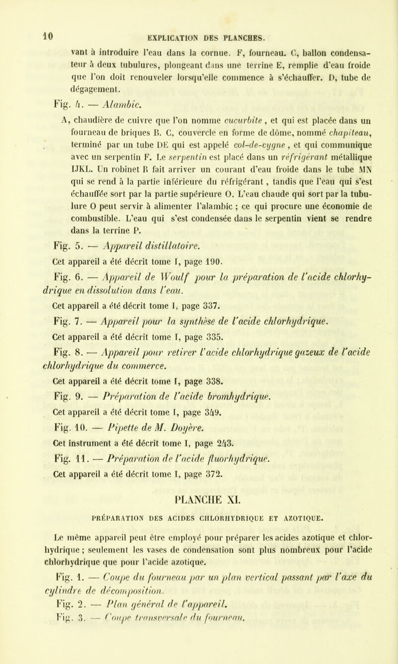 vant à introduire l’eau dans la cornue. F, fourneau. G, ballon condensa- teur à deux tubulures, plongeant dans une terrine E, remplie d’eau froide que l’on doit renouveler lorsqu’elle commence à s’échauffer. D, tube de dégagement. Fig. h. — Alambic. A, chaudière de cuivre que l’on nomme cucurbite , et qui est placée dans un fourneau de briques B. C, couvercle en forme de dôme, nommé chapiteau, terminé par un tube DE qui est appelé col-cle-cygne , et qui communique avec un serpentin F. Le serpentin est placé dans un réfrigérant métallique IJKL. Un robinet P» fait arriver un courant d’eau froide dans le tube MN qui se rend à la partie inférieure du réfrigérant, tandis que l’eau qui s’est échauffée sort par la partie supérieure O. L’eau chaude qui sort par la tubu- lure O peut servir à alimenter l’alambic ; ce qui procure une économie de combustible. L’eau qui s’est condensée dans le serpentin vient se rendre dans la terrine P. Fig. 5. — Appareil distillâtoire. Cet appareil a été décrit tome I, page 190. Fig. 6. — Appareil de Woulf pour la préparation de l’oxide chlorhy- drique en dissolution dans l’eau. Cet appareil a été décrit tome 1, page 337. Fig. 7. — Appareil pour la synthèse de l’acide chlorhydrique. Cet appareil a été décrit tome I, page 335. Fig. 8. — Appareil pour retirer l’acide chlorhydrique gazeux de l’acide chlorhydrique du commerce. Cet appareil a été décrit tome I, page 338. Fig. 9. — Préparation de l’acide bromhydrique. Cet appareil a été décrit tome I, page 3Zi9. Fig. 10. — Pipette de M. Doyère. Cet instrument a été décrit tome I, page 2A3. Fig. 11. — Préparation de l’acide fluor hydrique. Cet appareil a été décrit tome I, page 372. PLANCHE XL PRÉPARATION DES ACIDES CHLORHYDRIQUE ET AZOTIQUE. Le même appareil peut être employé pour préparer les acides azotique et chlor- hydrique ; seulement les vases de condensation sont plus nombreux pour l’acide chlorhydrique que pour l’acide azotique. Fig. 1. — Coupe du fourneau par un plan vertical passant par l’axe du cylindre de décomposition. Fig. 2. — Plan général de l’appareil. Fig. 3. — Coupc transversale du fourneau.