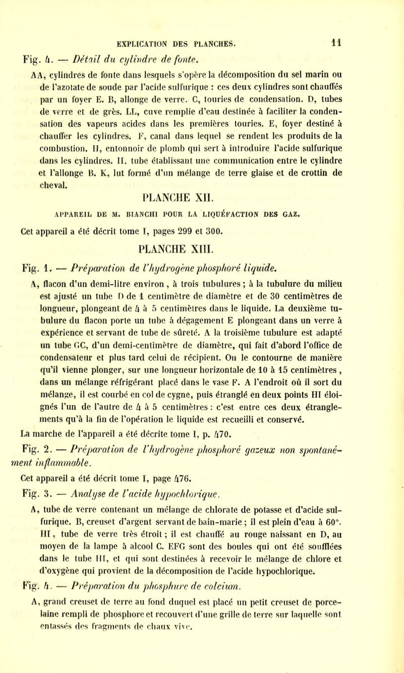 Fig. h. — Détail du cylindre de fonte. A A, cylindres de fonte dans lesquels s'opère la décomposition du sel marin ou de l’azotate de soude par l’acide sulfurique : ces deux cylindres sont chauffés par un foyer E. B, allonge de verre. G, touries de condensation. D, tubes de verre et de grès. LL, cuve remplie d’eau destinée à faciliter la conden- sation des vapeurs acides dans les premières touries. E, foyer destiné à chauffer les cylindres. F, canal dans lequel se rendent les produits de la combustion. H, entonnoir de plomb qui sert à introduire l’acide sulfurique dans les cylindres. Il, tube établissant une communication entre le cylindre et l’allonge B. K, lut formé d’un mélange de terre glaise et de crottin de cheval. PLANCHE XII. APPAREIL DE M. BIANCHI POUR LA LIQUÉFACTION DES GAZ. Get appareil a été décrit tome I, pages 299 et 300. PLANCHE XIII. Fig. 1. — Préparation de d hydrogène phosphore liquide. A, flacon d’un demi-litre environ , à trois tubulures ; à la tubulure du milieu est ajusté un tube D de 1 centimètre de diamètre et de 30 centimètres de longueur, plongeant de l\ à 5 centimètres dans le liquide. La deuxième tu- bulure du flacon porte un tube à dégagement E plongeant dans un verre à expérience et servant de tube de sûreté. A la troisième tubulure est adapté un tube GC, d’un demi-centimètre de diamètre, qui fait d’abord l’office de condensateur et plus tard celui de récipient. On le contourne de manière qu’il vienne plonger, sur une longueur horizontale de 10 à 15 centimètres , dans un mélange réfrigérant placé dans le vase F. A l’endroit où il sort du mélange, il est courbé en col de cygne, puis étranglé en deux points HI éloi- gnés l’un de l’autre de U à 5 centimètres : c’est entre ces deux étrangle- ments qu’à la fin de l’opération le liquide est recueilli et conservé. La marche de l’appareil a été décrite tome I, p. Zi70. Fig. 2. — Préparation de Vhydrogène phosphore gazeux non spontané- ment mflammable. Cet appareil a été décrit tome I, page Û76. Fig. 3. — Analyse de l’acide hypochlorique. A, tube de verre contenant un mélange de chlorate de potasse et d’acide sul- furique. B, creuset d’argent servant de bain-marie ; il est plein d’eau à 60°. HI, tube de verre très étroit ; il est chauffé au rouge naissant en D, au moyen de la lampe à alcool C. EFG sont des boules qui ont été soufflées dans le tube HI, et qui sont destinées à recevoir le mélange de chlore et d’oxygène qui provient de la décomposition de l’acide hypochlorique. Fig. h. — Préparation du phosphure de calcium. A, grand creuset de terre au fond duquel est placé un petit creuset de porce- laine rempli de phosphore et recouvert d’une grille de terre sur laquelle sont entassés dos fragments de chaux vive.