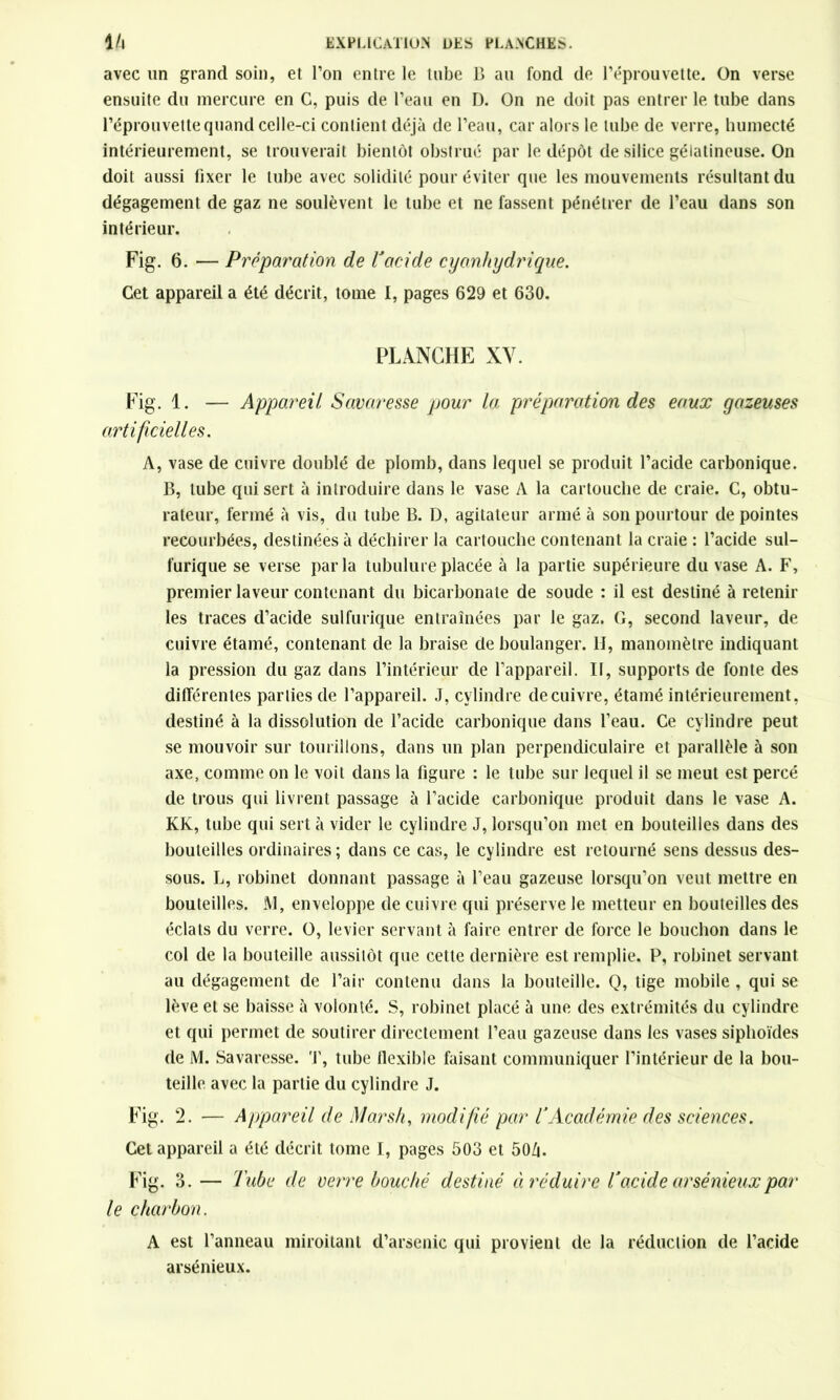 avec un grand soin, et l’on entre le tube B au fond de l’éprouvette. On verse ensuite du mercure en C, puis de l’eau en D. On ne doit pas entrer le tube dans l’éprouvette quand celle-ci contient déjà de l’eau, car alors le tube de verre, humecté intérieurement, se trouverait bientôt obstrué par le dépôt de silice gélatineuse. On doit aussi fixer le tube avec solidité pour éviter que les mouvements résultant du dégagement de gaz ne soulèvent le tube et ne fassent pénétrer de l’eau dans son intérieur. Fig. 6. ■— Préparation de ïacide cyanhydrique. Cet appareil a été décrit, tome I, pages 629 et 630. PLANCHE XV. Fig. 1. — Appareil Savaresse pour la préparation des eaux gazeuses artificielles. A, vase de cuivre doublé de plomb, dans lequel se produit l’acide carbonique. B, tube qui sert à introduire dans le vase A la cartouche de craie. C, obtu- rateur, fermé à vis, du tube B. D, agitateur armé à son pourtour de pointes recourbées, destinées à déchirer la cartouche contenant la craie : l’acide sul- furique se verse parla tubulure placée à la partie supérieure du vase A. F, premier laveur contenant du bicarbonate de soude : il est destiné à retenir les traces d’acide sulfurique entraînées par le gaz. G, second laveur, de cuivre étamé, contenant de la braise de boulanger, lî, manomètre indiquant la pression du gaz dans l’intérieur de l’appareil. II, supports de fonte des différentes parties de l’appareil. J, cylindre de cuivre, étamé intérieurement, destiné à la dissolution de l’acide carbonique dans l’eau. Ce cylindre peut se mouvoir sur tourillons, dans un plan perpendiculaire et parallèle à son axe, comme on le voit dans la figure : le tube sur lequel il se meut est percé de trous qui livrent passage à l’acide carbonique produit dans le vase A. KK, tube qui sert à vider le cylindre J, lorsqu’on met en bouteilles dans des bouteilles ordinaires ; dans ce cas, le cylindre est retourné sens dessus des- sous. L, robinet donnant passage à l’eau gazeuse lorsqu’on veut mettre en bouteilles. iVl, enveloppe de cuivre qui préserve le metteur en bouteilles des éclats du verre. O, levier servant à faire entrer de force le bouchon dans le col de la bouteille aussitôt que cette dernière est remplie. P, robinet servant au dégagement de l’air contenu dans la bouteille. Q, tige mobile , qui se lève et se baisse à volonté. S, robinet placé à une des extrémités du cylindre et qui permet de soutirer directement l’eau gazeuse dans les vases siphoïdes de M. Savaresse. T, tube flexible faisant communiquer l’intérieur de la bou- teille avec la partie du cylindre J. Fig. 2. — Appareil de Marsh, modifié par TAcadémie des sciences. Cet appareil a été décrit tome I, pages 503 et 50Z|. Fig. 3. - le charbon. Tube de verre bouché destiné ci réduire Tacide arsénieux par A est l’anneau miroitant d’arsenic qui provient de la réduction de l’acide arsénieux.