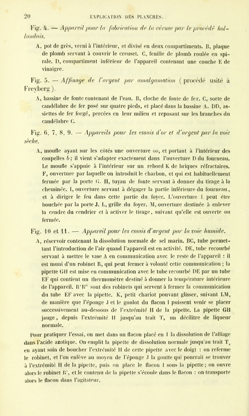 Fig. U. — Appareil pour la fabrication de la céruse par le procède hol- landais. A, pot cle grès, verni à l’intérieur, et divisé en deux compartiments. B, plaque de plomb servant à couvrir le creuset. C, feuille de plomb roulée en spi- rale. D, compartiment inférieur de l’appareil contenant une couche E de vinaigre. Fig. 5. — Affinage de l’argent par amalgamation ( procédé usité à Freyberg). A, bassine de fonte contenant de l’eau. B, cloche de fonte de fer. G, sorte de candélabre de fer posé sur quatre pieds, et placé dans la bassine A. DD, as- siettes de fer forgé, percées en leur milieu et reposant sur les branches du candélabre C. Fig. (i, 7, 8, 9. — Appareils pour les essais d’or et d’argent par la voie sèche. A, moufle ayant sur les côtés une ouverture oo, et portant à l’intérieur des coupelles b ; il vient s’adapter exactement dans l’ouverture D du fourneau. Le moufle s’appuie à l’intérieur sur un rebord K de briques réfractaires. F, ouverture par laquelle on introduit le charbon, et qui est habituellement fermée par la porte G. H, tuyau de fonte servant à donner du tirage à la cheminée. I, ouverture servant à dégager la partie inférieure du fourneau, et à diriger le feu dans cette partie du foyer. L’ouverture 1 peut être bouchée par la porte J. L, grille du foyer. M, ouverture destinée à enlever la cendre du cendrier et à activer le tirage, suivant qu’elle est ouverte ou fermée. Fig. 10 et 11. — Appareil pour les essais d’argent par la voie humide. A, réservoir contenant la dissolution normale de sel marin. BG, tube permet- tant l’introduction de l’air quand l’appareil est en activité. DE, tube recourbé servant à mettre le vase A en communication avec le reste de l’appareil : il est muni d’un robinet B, qui peut fermer à volonté cette communication ; la pipette GH est mise en communication avec le tube recourbé DE par un tube EF qui contient un thermomètre destiné à donner la température intérieure de l’appareil. IV R sont des robinets qui servent à fermer la communication du tube EF avec la pipette. K, petit chariot pouvant glisser, suivant LM, de manière que l’éponge .1 et le goulot du flacon I puissent venir se placer successivement au-dessous de l’extrémité II de la pipette. La pipette GH jauge, depuis l’extrémité 11 jusqu’au trait T, un décilitre de liqueur normale. Pour pratiquer l’essai, on met dans un flacon placé en I la dissolution de l’alliage dans l’acide azotique. On emplit la pipette de dissolution normale jusqu’au trait T? en ayant soin de boucher l’extrémité 11 de celte pipette avec le doigt : on referme le robinet, et l’on enlève au moyen de l’éponge J la goutte qui pourrait se trouver à l’extrémité H de la pipette, puis on place le flacon I sous la pipette; on ouvre alors le robinet R', et le contenu de la pipette s'écoule dans le flacon : on transporte alors le flacon dans l’agitateur.