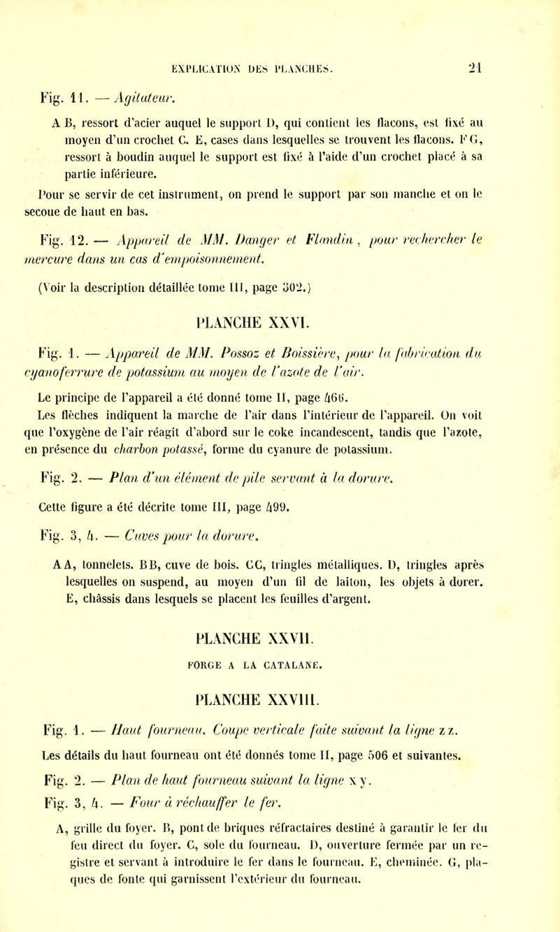 Fig. 11. —Agitateur. A B, ressort d’acier auquel le support D, qui contient les llacons, est fixé au moyen d’un crochet C. E, cases dans lesquelles se trouvent les flacons. F G, ressort à boudin auquel le support est fixé à l’aicle d’un crochet placé à sa partie inférieure. Pour se servir de cet instrument, on prend le support par son manche et on le secoue de haut en bas. Fig. 12. — Appareil de MM. Danger et Fl andin , pour rechercher le mercure dans un cas d’empoisonnement. (Voir la description détaillée tome 111, page 302.) PLANCHE XXVI. Fig. 1. — Appareil de MM. Possoz et Boissière, pour la fabrication du cyanoferrure de potassium au moyen de Vazote de Pair. Le principe de l’appareil a été donné tome 11, page Ù66. Les flèches indiquent la marche de l’air dans l’intérieur de l’appareil. On voit que l’oxygène de l’air réagit d’abord sur le coke incandescent, tandis que l’azote, en présence du charbon potassé, forme du cyanure de potassium. Fig. 2. — Plan d’un élément de pile servant à la dorure. Cette figure a été décrite tome 111, page 499. Fig. 3, U. — Cuves pour la dorure. AA, tonnelets. BB, cuve de bois. CC, tringles métalliques. D, tringles après lesquelles on suspend, au moyen d’un fil de laiton, les objets à dorer. E, châssis dans lesquels se placent les feuilles d’argent. PLANCHE XXVil. FORGE A LA CATALANE. PLANCHE XXVill. Fig. 1. —- Haut fourneau. Coupe verticale faite suivant la ligne zz. Les détails du haut fourneau ont été donnés tome II, page 506 et suivantes. Fig. 2. — Plan de haut fourneau suivant la ligne xy. Fig. 3, h. — Four à réchauffer le fer. A, grille du foyer. B, pont de briques réfractaires destiné à garantir le 1er du feu direct du foyer. C, sole du fourneau. D, ouverture fermée par un re- gistre et servant à introduire le fer dans le fourneau. E, cheminée. G, pla- ques de fonte qui garnissent l’extérieur du fourneau.