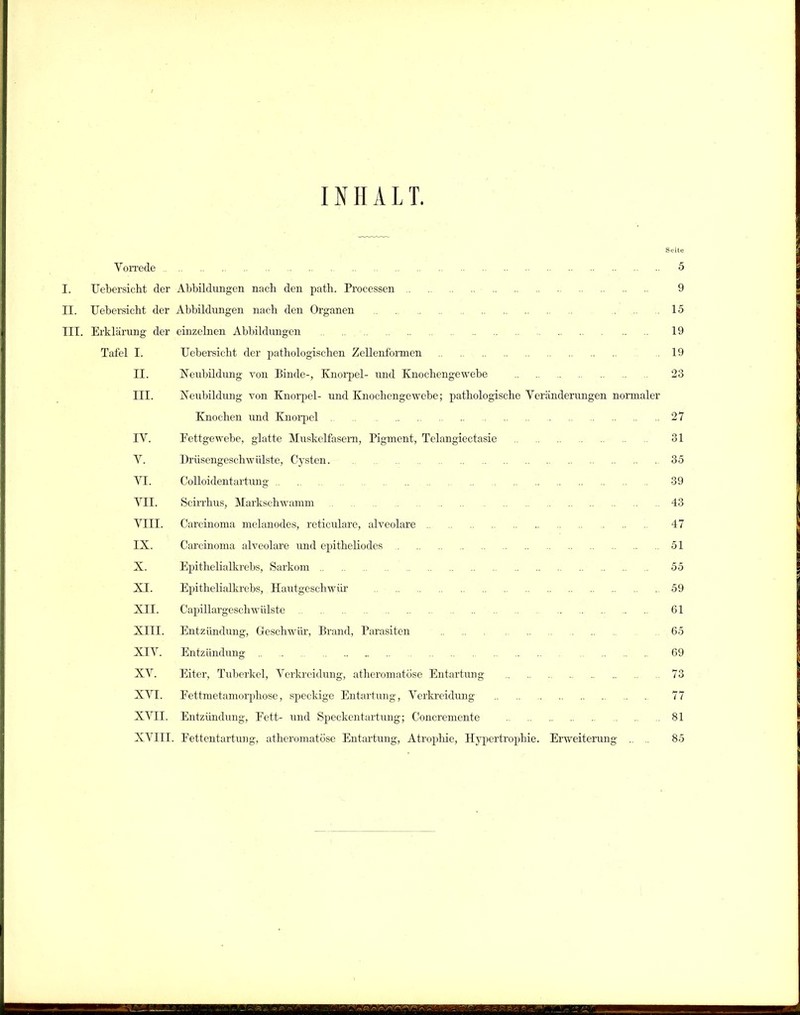 INHALT. Seite Vorrede 5 I. Uebersicht der Abbildungen nach den path. Processen 9 II. Uebersicht der Abbildungen nach den Organen . .... 15 III. Erklärung der einzelnen Abbildungen 19 Tafel I. Uebersicht der pathologischen Zellenformen 19 II. Neubildung yon Binde-, Knorpel- und Knochengewebe 23 III. Neubildung von Knorpel- und Knochengewebe; pathologische Veränderungen normaler Knochen und Knorpel 27 IV. Pettgewebe, glatte Muskelfasern, Pigment, Telangiectasie 31 V. Drüsengeschwülste, Cysten. 35 VI. Colloidentartung 39 VII. Scirrhus, Markschwamm 43 VIII. Carcinoma melanodes, reticulare, alveolare 47 IX. Carcinoma alveolare und epitheliodes 51 X. Epithelialkrebs, Sarkom 55 XI. Epithelialkrebs, Hautgeschwür 59 XII. Capillargeschwülste 61 XIII. Entzündung, Geschwür, Brand, Parasiten 65 XIV. Entzündung 69 XV. Eiter, Tuberkel, Verkreidung, atheromatöse Entartung 73 XVI. Pettmetamorphose, speckige Entartung, Verkreidung 77 XVII. Entzündung, Eett- und Speckentartung; Concremcnte 81 XVIII. Pettentartung, atheromatöse Entartung, Atrophie, Hypertrophie. Erweiterung .. .. 85